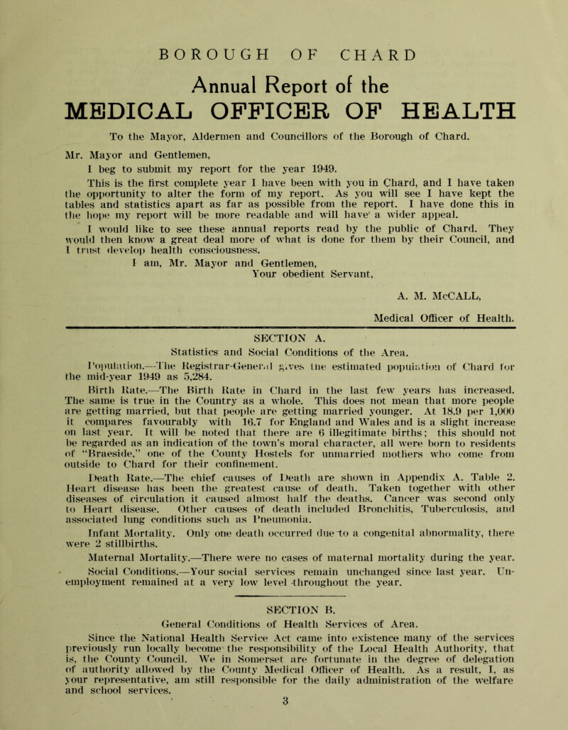 BOROUGH OF CHARD Annual Report of the MEDICAL OFFICER OF HEALTH To the Mayor, Aldermen and Councillors of the Borough of Chard. Mr. Mayor and Gentlemen, I beg to submit my report for the year 1949. This is the first complete year I have been with you in Chard, and I have taken the opportunity to alter the form of my report. As you will see I have kept the tables and statistics apart as far as possible from the report. I have done this in the hope my report wall be more readable and will have' a wider appeal. I would like to see these annual reports read by the public of Chard. They would then know a great deal more of what is done for them by their Council, and I tJ’ust develop health consciousness. I am, Mr. Mayor and Gentlemen, Your obedient Servant, A. M. McCALL, Medical Officer of Health. SECTION A. Statistics and Social Conditions of the Area. Poi)ularion.—The Kegistrar-Gener.tl g^ves the estimated popuiatioii of Chard for the mid-year 1949 as 5,284. Birth Rate.—The Birth Rate in Chard in the last few years has increased. The same is true in the Country as a whole. This does not mean that more people are getting married, but that people are getting married younger. At 18.9 per 1,000 it compares favourably with 16.7 for England and Wales and is a slight increase on last year. It will be noted that there are 6 illegitimate births; this should not be regarded as an indication of the town’s moral character, all were born to residents of “Braeside,” one of the County Hostels for unmarried mothers who come from outside to Chard for their confinement. Death Rate.—The chief causes of Death are shown in Appendix A. Table 2. Heart disease has been the greatest cause of death. Taken together with other diseases of circulation it caused almost half the deaths. Cancer was second only to Heart disease. Other causes of death included Bronchitis, Tuberculosis, and associated lung conditions such as I’neumonia. Infant Mortality. Only one death occurred due To a congenital abnormality, there were 2 stillbirths. Maternal Mortality.—There were no cases of maternal mortality during the year. Social Conditions.—Your social services remain unchanged since last year. Un- employment remained at a very low level throughout the year. SECTION B. General Conditions of Health Services of Area. Since the National Health Service Act came into existence many of the services previously run locally become' the responsibility of the Local Health Authority, that is, the County Council. We in Somerset are fortunate in the degree of delegation of authority allowed by the County Medical Officer of Health. As a result, I, as your representative, am still responsible for the daily administration of the welfare and school services.