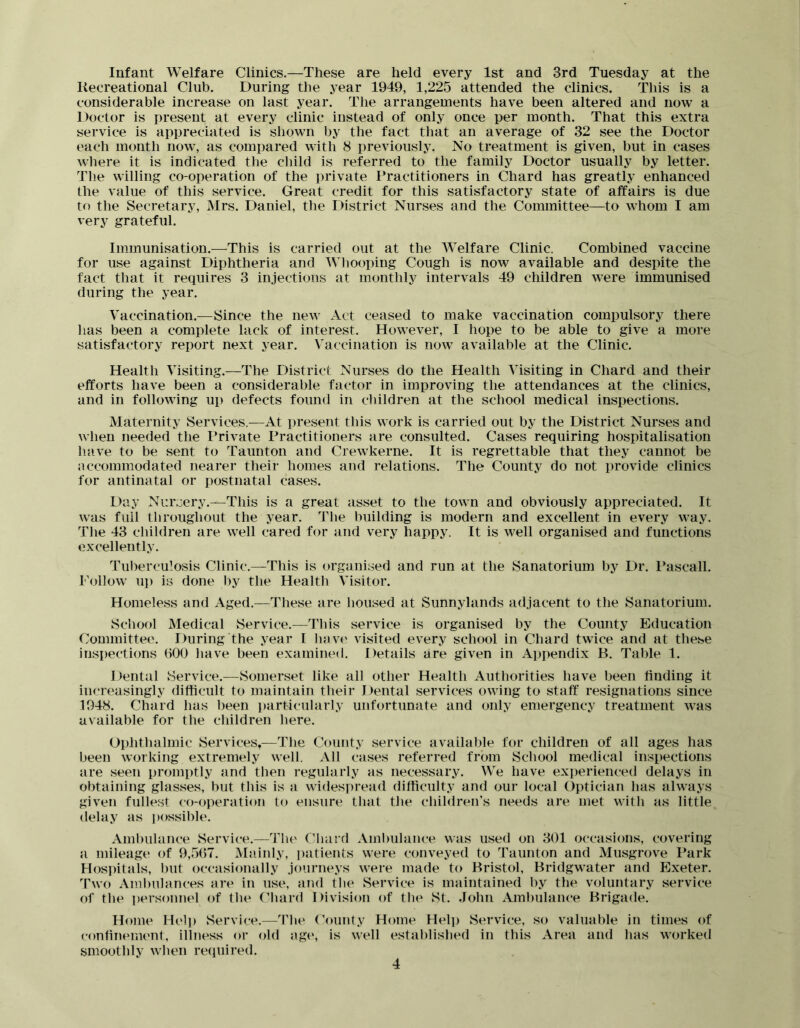 Infant Welfare Clinics.—These are held every 1st and 3rd Tuesday at the Recreational Club. During the year 1949, 1,225 attended the clinics. This is a considerable increase on last year. The arrangements have been altered and now a Doctor is present at every clinic instead of only once per month. That this extra service is appreciated is shown by the fact that an average of 32 see the Doctor each month now, as compared with 8 previously. No treatment is given, but in cases where it is indicated the child is referred to the family Doctor usually by letter. The willing co-operation of the private Practitioners in Chard has greatly enhanced the value of this service. Great credit for this satisfactory state of affairs is due to the Secretary, Mrs. Daniel, the District Nurses and the Committee—to whom I am very grateful. Immunisation.—This is carried out at the Welfare Clinic. Combined vaccine for use against Diphtheria and Whooping Cough is now available and despite the fact that it requires 3 injections at monthly intervals 49 children were immunised during the year. Vaccination.—Since the new Act ceased to make vaccination compulsory there has been a complete lack of interest. However, I hope to be able to give a more satisfactory report next year. Vaccination is now available at the Clinic. Health Visiting.—The District Nurses do the Health Visiting in Chard and their efforts have been a considerable factor in improving the attendances at the clinics, and in following up defects found in children at the school medical inspections. Maternity Services.—At present this work is carried out by the District Nurses and when needed the Private Practitioners are consulted. Cases requiring hospitalisation have to be sent to Taunton and Crewkerne. It is regrettable that they cannot be nccommodated nearer their homes and relations. The County do not provide clinics for antinatal or postnatal cases. Day Nursery.—This is a great asset to the town and obviously appreciated. It was full throughout the year. The building is modern and excellent in every way. The 43 children are well cared for and very happy. It is well organised and functions excellently. Tuberculosis Clinic.—This is organised and run at the Sanatorium by Dr. Pascall. Follow up is done by the Health Visitor. Homeless and Aged.—These are housed at Sunnylands adjacent to the Sanatorium. School Medical Service.—This service is organised by the County Education Committee. During the year I have visited every school in Chard twice and at these inspections 600 have been examined. Details are given in Appendix B. Table 1. Dental Service.—Somerset like all other Health Authorities have been tinding it increasingly difficult to maintain their Dental services owing to staff’ resignations since 1948. Chard has been particularly unfortunate and only emergency treatment was available for the children here. Ophthalmic Services,—The County service available for children of all ages has been working extremely well. All cases referred from School medical inspections are seen promptly and then regularly as necessary. We have experienced delays in obtaining glasses, but this is a widespread difficulty and our local Optician has always given fullest co-operation to ensure that the children's needs are met with as little delay as i)ossible. Ambulance Service.—The Chard Ambulance was used on 301 occasions, covering a mileage of 9,507. Mainly, i)atients were conveyed to Taunton and Musgrove Park Hospitals, but occasionally journeys were made to Bristol, Bridgwater and Exeter. Two Ambulances are in use, and the Service is maintained by the voluntary service of the personnel of (he Chard Division of the St. John Ambulance Brigade. Home Hel)) vService.—Tlie ('ounty Home Hel]j vService, so valuable in times of confinement, illness or old age, is well established in this Area and has worked smoothly when re(iuired.