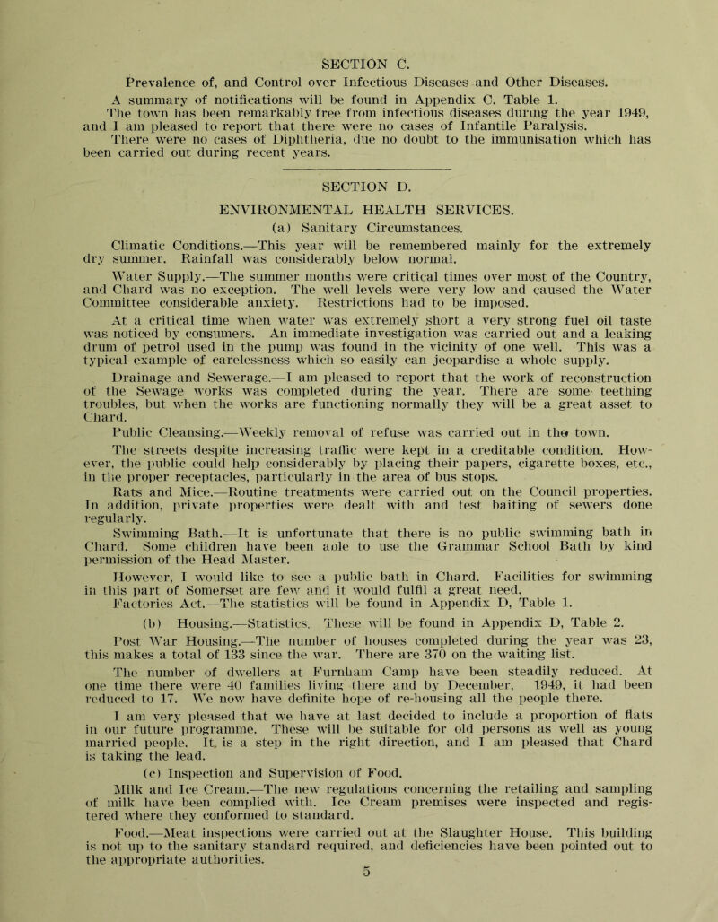 SECTION 0. Prevalence of, and Control over Infectious Diseases and Other Diseases. A summary of notifications will be found in Appendix C. Table 1. The town has been remarkably free from infectious diseases during the year 1949, and I am pleased to report that there were no cases of Infantile Paralysis. There were no cases of Diphtheria, due no doubt to the immunisation which has been carried out during recent years. SECTION D. ENVIRONMENTAL HEALTH SERVICES. (a) Sanitary Circumstances. Climatic Conditions.—This year will be remembered mainly for the extremely dry summer. Rainfall was considerably below normal. Water Supply.—The summer months were critical times over most of the Country, and Chard was no exception. The well levels were very low and caused the Water Committee considerable anxiety. Restrictions had to be imposed. At a critical time when water was extremely short a very strong fuel oil taste was noticed by consumers. An immediate investigation was carried out and a leaking drum of petrol used in the pump was found in the vicinity of one well. This was a typical example of carelessness which so easily can jeopardise a whole supply. Drainage and Sewerage.—I am pleased to report that the work of reconstruction of the Sewage works was completed during the year. There are soihe teething troubles, but when the works are functioning normally they will be a great asset to Chard. Public Cleansing.^—Weekly removal of refuse was carried out in ther town. The streets despite increasing traffic were kept in a creditable condition. How- ever, the public could help considerably by placing their papers, cigarette boxes, etc., in the proper receptacles, particularly in the area of bus stops. Rats and Mice.—Routine treatments were carried out on the Council properties. In addition, private properties were dealt with and test baiting of sewers done regularly. Swimming Bath.—It is unfortunate that there is no public swimming bath in Chard. Some children have been aole to use the Grammar School Bath by kind permission of the Head Master. However, I would like to see a public bath in Chard. Facilities for swimming in this part of Somerset are fe^y and it would fulfil a great need. Factories Act.—The statistics will be found in Appendix D, Table 1. (b) Housing.—Statistics. These will be found in Appendix D, Table 2. I’ost War Housing.—The number of houses completed during the year was 23, this makes a total of 133 since the war. There are 370 on the waiting list. The number of dwellers at Furnham Camp have been steadily reduced. At one time there were 40 families living there and by December, 1949, it had been reduced to 17. We now have definite hope of re-housing all the people there. I am very pleased that we have at last decided to include a proportion of fiats in our future programme. These will ))e suitable for old persons as well as young married people. It. is a step in the right direction, and I am pleased that Chard is taking the lead. (c) Inspection and Supervision of Food. Milk and Ice Cream.—The new regulations concerning the retailing and sampling of milk have been complied with. Ice Cream premises were inspected and regis- tered where they conformed to standard. Food.—Meat inspections were carried out at the Slaughter House. This building is not up to the sanitary standard required, and deficiencies have been pointed out to the appropriate authorities.