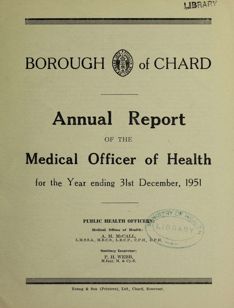 ysRAPv BOROUGH of CHARD Annual Report OF THE c Medical Officer of Health for the Year ending 31st December, 1951 PUBLIC HEALTH OFFICERS T' Medflcal Offiocir of Health: A. M. McCALL, L.M.S'.S.A., M.R.C.S., L.R.C.P., C.P.H , D.P.H. Saiiiitary Inspector: P. H. WEBB, M.Inst. M. & Cy.E, Toung & Son (Printers), Ltd., Chard, Somerset.