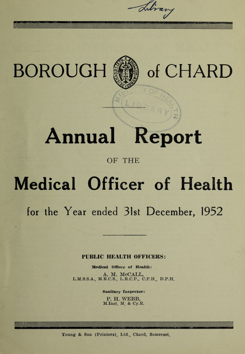 BOROUGH of CHARD Annual Report OF THE Medical Officer of Health for the Year ended 31st December, 1952 PUBLIC HEALTH OFFICERS: Medjdal Officer of Health A. M. McCALL, L.M.S.S.A., M.R.C.S., L.R.C.P., C.P.H,, D.P.H. Sanitary Inspector: P. H. WEBB, M.Inst. M. & Cy.E. Young & Son (Printers), Ltd., Chard, Somerset.