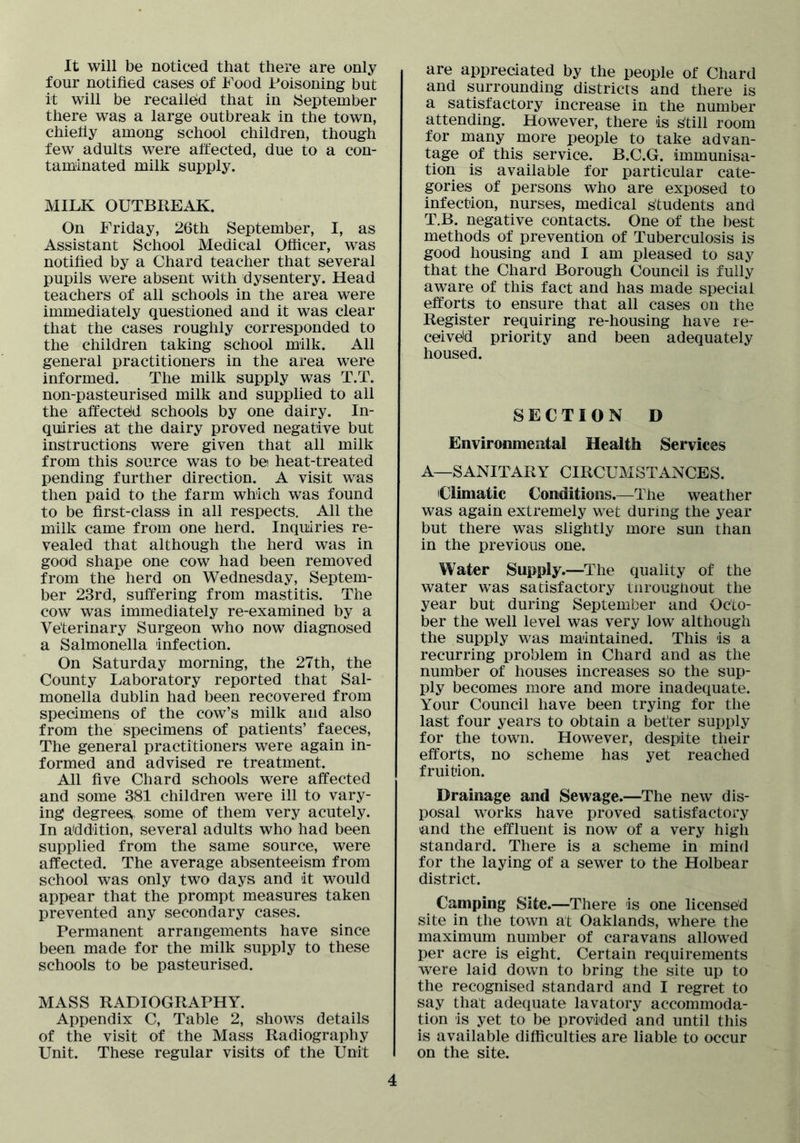 It will be noticed that there are only four notified cases of Food Poisoning but it will be recalled that in ^September there was a large outbreak in the town, chiefiy among school children, though few adults were affected, due to a con- taminated milk supply. MILK OUTBREAK. On Friday, 26th September, I, as Assistant School Medical Officer, was notified by a Chard teacher that several pupils were absent with dysentery. Head teachers of all schools in the area were immediately questioned and it was clear that the cases roughly corresponded to the children taking school milk. All general practitioners in the area were informed. The milk supply was T.T. non-pasteurised milk and supplied to all the affecteld schools by one dairy. In- quiries at the dairy proved negative but instructions were given that all milk from this source was to be heat-treated pending further direction. A visit was then paid to the farm which was found to be first-class in all respects. All the milk came from one herd. Inquiries re- vealed that although the herd was in good shape one cow had been removed from the herd on Wednesday, Septem- ber 23rd, suffering from mastitis. The cow was immediately re-examined by a Veterinary Surgeon who now diagnosed a Salmonella infection. On Saturday morning, the 27th, the County Laboratory reported that Sal- monella dublin had been recovered from specimens of the cow’s milk and also from the specimens of patients’ faeces. The general practitioners were again in- formed and advised re treatment. All five Chard schools were affected and some 381 children were ill to vary- ing degrees, some of them very acutely. In addition, several adults who had been supplied from the same source, were affected. The average absenteeism from school was only two days and it would appear that the prompt measures taken prevented any secondary cases. Permanent arrangements have since been made for the milk supply to these schools to be pasteurised. MASS RADIOGRAPHY. Appendix C, Table 2, shows details of the visit of the Mass Radiography Unit. These regular visits of the Unit are appreciated by the people of Chard and surrounding districts and there is a satisfactory increase in the number attending. However, there is still room for many more people to take advan- tage of this service. B.C.G. immunisa- tion is available for particular cate- gories of persons who are exposed to infection, nurses, medical students and T.B. negative contacts. One of the best methods of prevention of Tuberculosis is good housing and I am pleased to say that the Chard Borough Council is fully aware of this fact and has made special efforts to ensure that all cases on the Register requiring re-housing have le- ceiveid priority and been adequately housed. SECTION D Environmental Health Services A—SANITARY CIRCUMSTANCES. Climatic Conditions.—The weather was again extremely wet during the year but there was slightly more sun than in the previous one. Water Supply.—The quality of the water was satisfactory turoughout the year but during September and Octo- ber the well level was very low although the supply was maintained. This is a recurring problem in Chard and as the number of houses increases so the sup- ply becomes more and more inadequate. Your Council have been trying for the last four years to obtain a better supply for the town. However, despite their efforts, no scheme has yet reached fruition. Drainage and Sewage.—The new dis- posal works have proved satisfactory and the effluent is now of a very high standard. There is a scheme in mind for the laying of a sewer to the Holbear district. Camping Site.—There is one licensed site in the town at Oaklands, where the maximum number of caravans allowed per acre is eight. Certain requirements were laid down to bring the site up to the recognised standard and I regret to say that adequate lavatory accommoda- tion is yet to be provided and until this is available difficulties are liable to occur on the site.