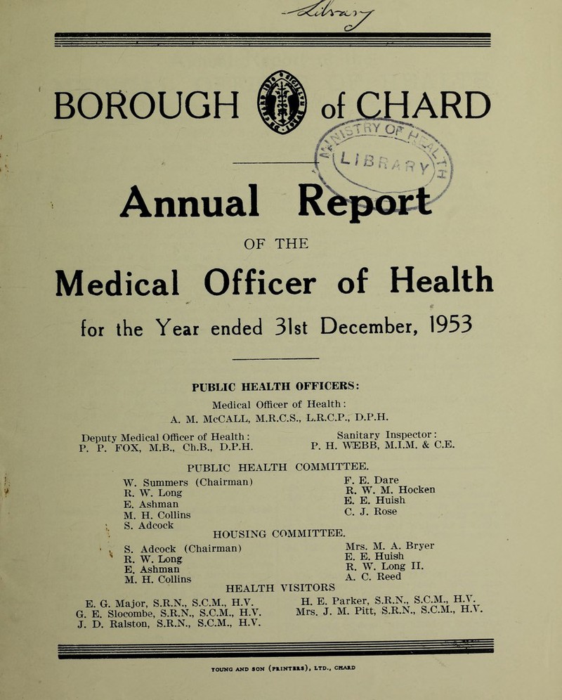 BOROUGH Annual OF THE Medical Officer of Health for the Year ended 31st December, 1953 PUBLIC HEALTH OFFICERS: Medical Officer of Health: A. M. McCALL, M.R.C.S., L.R.C.P., D.P.H. Deputy Medical Officer of Health : P. P. FOX, M.B., Ch.B., D.P.H. Sanitary Inspector; P. H. \YEBB, M.I.M. & C.E. PUBLIC HEALTH COMMITTEE. W. Summers (Chairman) R. W. Long E. Ashman M. H. Collins S. Adcock HOUSING COMMITTEE F. E. Dare R. W. M. Hocken E. E. Huish C. J. Rose S. Adcock (Chairman) R. W. Long E. Ashman M. H. Collins HEALTH E. G. Major, S.R.N., S.C.M., H.V. G. E. Slocombe, S.R.N., S.C.M., H.V. J. D. Ralston, S.R.N., S.C.M., H.V. Mrs. M. A. Bryer E. E. Huish R. W. Long II. A. C. Reed VISITORS H. E. Parker, S.R.N., S.C.M., H.V. Mrs. J. M. Pitt, S.R.N., S.C.M., H.V TOUNO AND SON (M-INTIAS), LTD., CMAAD