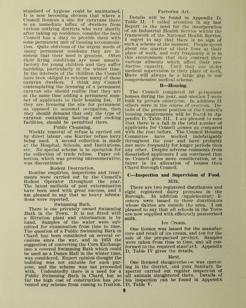 standard of hygiene could be maintained. Ir is now becoming obvious that where a Council licences a site for caravans there is an immediate influx of dwellers from various outlying districts who very shortly after taking up residence, consider the local Council has a duty to provide them with some permanent unit of housing accommoda- tion. Quite oblivious of the urgent needs of many permanent residents they are in- sistent that their need is greatest. Often their living conditions are most unsatis- factory for young children and they suffer hardship, particularly in the winter time. In the interests of the children the Council liave been obliged to rehouse many of these caravan dwellers. I think any Council contemplating the licensing of a permanent caravan site should realize that they are at the same time adding a permanent num- ber of applicants to their housing list. If they are licensing the site for permanent as opposed to seasonal occupation, then they should demand that only the type of caravan containing heating and cooking facilities, should be permitted there. Public Cleansing. Weekly removal of refuse is carried out by direct labour, one Karrier refuse lorry being used. A second collection is made at the Hospital, Schools, and Institutions, etc. No special scheme is in operation for the collection of trade refuse. Paper col- lection, which was proving unremunerative, was discontinued. Rodent Destruction. Routine enquiries, inspections and treat- ments were carried out by the Council’s Rodent Operator throughout the year. The latest methods of pest extermination have been used with great success, and I am pleased to say that no heavy infesta- tiions were reported. Swimming Bath. There is one privately owned Swimming ;Bath in the Town. It is not fitted with a filtration plant and chlorination is by hand. Samples of the water were sub- mitted for examination from time to time. The question of a Public Swimming Bath in Chard has been considered on several oc- casions since the war, and in 1953 the suggestion of converting the Corn Exchange into a covered Swimming Bath which could be used as a Dance Hall in the winter time, was considered. Expert opinion thought the building was not suitable for such pur- pose, and the scheme was not proceeded with. Undoubtedly there is a need for a Public Swimming Bath in Chard, but so far the high cost of construction has pre- vented any scheme from coming to fruition. Factories Act. Details will be found in Appendix D, Table II. I called attention in my last Report to the need for the incorporation of an Industrial Health Service within the framework of the National Health Service. I regret to say that there is no sign of such a scheme at the moment. People si)end about one quarter of their lives at iheir place of work, and very frequently it is in this environment that they contract thi^ir various ailments which affect their pro- ductive capacity. Until they are under medical supervision in their place of wi-rk, \Jhere will always be a large gap in our comprehensive medical scheme. B—Housing. The Council completed 69 ])ermanent houses during the year, and another 7 were built by private enterprise. In addition 31 others were in the course of eieci'on. De- tails of the present position of tlie C-ouncil's housing requirements will be fonud in Ap- pendix D, Table III. I aiQ pleased !o note that there is a fall in the total namber of applicants for Council nouses as comi.tared with the year before. The Council Housing Committee have worked indefatigably throughout the year and have probably met more frequently for longer periods than any other. Despite adverse comments from dissatisfied applicants I am convinced that no Council gives more consideration, or is fairer in its allocation of houses thnn Chard Borough Council. C—Inspection and Supervision of Food. Milk. There are two registered distributors and eight registered dairy premises in the Borough. In addition supplementary li- cences were issued to three distributors whose dairies are outside the area. I am pleased to say that all schools in the Town are now supplied with efficieuilj pasteurised ^rnilk. Ice Cream. One licence was issued for the manufac- ture and retail of ice cream, and ten for the sale of the pre-packed product. Samples were taken from time to time, and all con- formed to the required standard. Appendix D, Table IV gives the details. Meat. One licensed slaugnrerho ise was operat- ing in the district, and your Sanitary In- spector carried out regular inspection of all animals slaughtered there. Details of his inspection can be found in Appendix D, Table V.