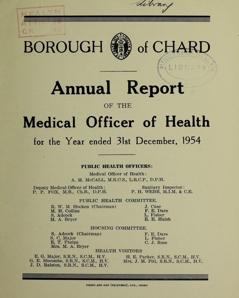 BOROUGH of CHARD Annual Report OF THE Medical Officer of Health for the Year ended 31st December, 1954 PUBLIC HEALTH OFFICERS: Medical Officer of Health: A. M. McCALL, M.R.C.S., L.R.C.P., D.P.H. Deputy Medical Officer of Health: Sanitary Inspector: P. P. FOX, M.B., Ch.B., D.P.H. P. H. WOBBB, M.I.M. & C.E. PUBLIC HEALTH COMMITTEE. R. W. M. Hocken (Chairman) M. H. Collins S. Adcock M. A, Bryer J. Case F. E. Dare L. Fisher E. E. Huish HOUSING COMMITTEE. S. Adcock (Chairman) F. E. Dare S. C. Major ' L. Fisher E. T. Phelps C. J. Rose Mrs. M. A. Bryer HEALTH VISITORS E. G. Major, S.R.N., S.C.M., H.V. H. E. Parker, S.R.N., S.C.M., H.V. G. E. Slocombe, S.R.N., S.C.M., H.V. Mrs. J. M. Pitt, S.R.N., S.C.M., H.V. J. D. Ralston, S.R.N., S.C.M., H.V. YOUNO AND SON (PRINTBRS), LTD., CHARD