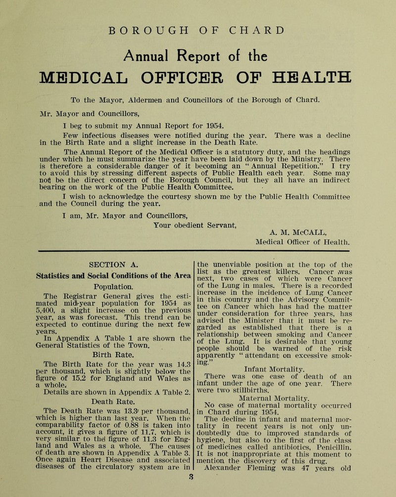 BOROUGH OF CHARD Annual Report of the MEDICAL OFFICER OF HEALTH To the Mayor, Aldermen and Councillors of the Borough of Chard. Mr. Mayor and Councillors, I beg to submit my Annual Report for 1954. Few infectious diseases were notified during the year. There was a decline in the Birth Rate and a slight increase in the Death Rate. The Annual Report of the Medical Officer is a statutory duty, and the headings under which he must summarize the year have been laid down by the Ministry. There is therefore a considerable danger of it becoming an “ Annual Repetition.” I try to avoid this by stressing different aspects of Public Health each year. Some may nott be the direct concern of the Borough Council, but they all have an indirect bearing on the work of the Public Health Committee. I wish to acknowledge the courtesy shown me by the Public Health Committee and the Council during the year. I am, Mr. Mayor and Councillors, Your obedient Servant, A. M. McCALL, Medical Officer of Health. SECTION A. Statistics and Social Conditions of the Area Population. The Registrar General gives the esti- mated midv-year population for 1954 as 5,400, a slight increase on the previous year, as was forecast. This trend can be expected to continue during the next few years. In Appendix A Table 1 are shown the General Statistics of the Town. Birth Rate. The Birth Rate for the year was 14.3 per thousand, which is slightly belo<w the figure of 15.2 for England and Wales as a wholes Details are shown in Appendix A Table 2. Death Rate. The Death Rate was 13.3^ per thousand, which is higher than last year. When the comparability factor of 0.88 is taken into account, it gives a figure of 11.7, which is very similar to thd figure of 11.3 for Eng- land and Wales as a whole. The causes of death are shown in Appendix A Table 3. Once again Heart Disease and associated diseases of the circulatory system are in 3 the unenviable position at the top of the list as the greatest killers. Cancer was next, two cases of which were Cancer of the Lung in males. There is a recorded increase in the incidence of Lung Cancer in this country and the Advisory Commit- tee on iCancer which has had the matter under consideration for three years, has advised the Minister that it must be re- garded as established that there is a relationship between smoking and Cancer of the Lung. It is desirable that young people should be warned of the risk apparently “ attendant on excessive smok- ing.” Infant Mortality. There was one case of death of an infant under the age of one year. There were two stillbirths. Maternal Mortality. No case of maternal mortality occurred in Chard during 1954. The decline in infant and maternal mor- tality in recent years is not only un- doubtedly due to improved standards of hygiene, but also to the first of the class of medicines called antibiotics, Penicillin. It is not inappropriate at this moment to mention the discovery of this drug. Alexander Fleming was 47 years old