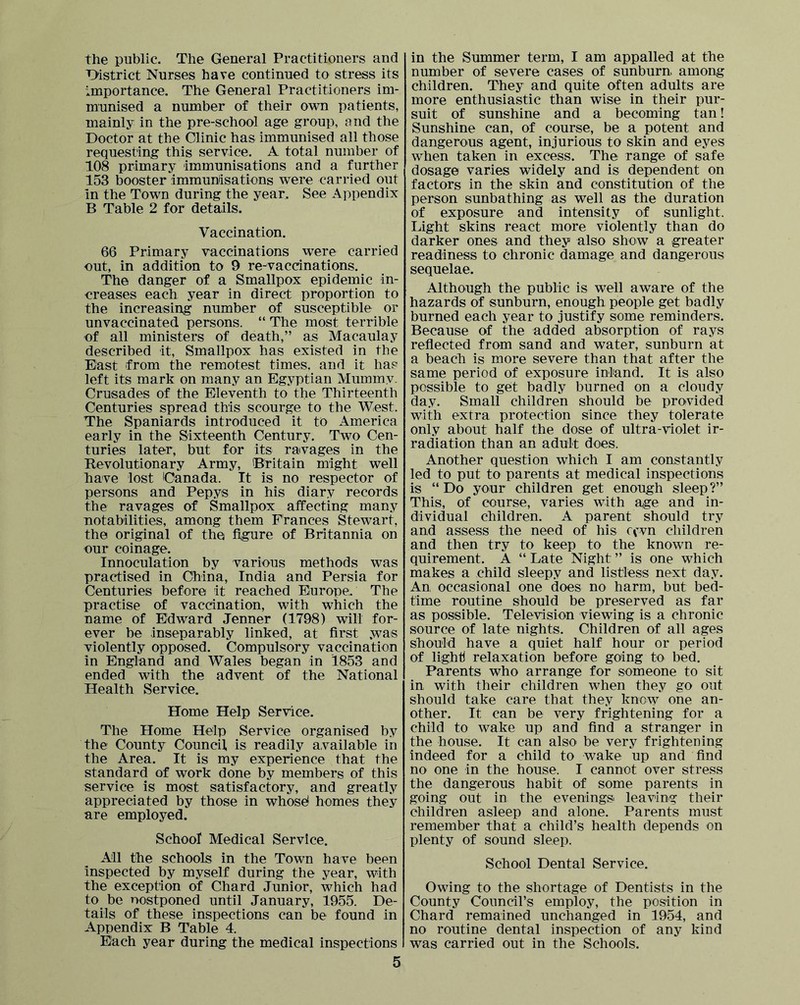 the public. The General Practitioners and District Nurses have continued to stress its importance. The General Practitioners im- munised a number of their own patients, mainly in the pre-school age group, and the Doctor at the Clinic has immunised all those requesting this service. A total number of 108 primary Immunisations and a further 153 booster immunisations were carried out in the Town during the year. See Appendix B Table 2 for details. Vaccination. 66 Primary vaccinations were carried nut, in addition to 9 re-vaccinations. The danger of a Smallpox epidemic in- creases each year in direct proportion to the increasing number of susceptibie or unvaccinated persons. “ The most terrible of all ministers of death,” as Macaulay described it. Smallpox has existed in the East from the remotest times, and it has left its mark on many an Egyptian Mummy. Crusades of the Eleventh to the Thirteenth Centuries spread this scourge to the West. The Spaniards introduced it to America early in the Sixteenth Century. Two Cen- turies later, but for its ravages in the Revolutionary Army, 'Britain might well have lost Canada. It is no respector of persons and Pepys in his diary records the ravages of Smallpox affecting many notabilities, among them Frances Stewart, the original of the ffgure of Britannia on our coinage. Innoculation by various methods was practised in China, India and Persia for Centuries before it reached Europe. The practise of vaccination, with which the name of Edward Jenner (1798) wilt for- ever be inseparably linked, at first ,was violently opposed. Compulsory vaccination in England and Wales began in 1853 and ended with the advent of the National Health Service. Home Help Service. The Home Help Service organised by the County Council, is readily available in the Area. It is my experience that the standard of work done by members of this service is most satisfactory, and greatly appreciated by those in whosd homes they are employed. School Medical Service. All the schools in the Town have been inspected by myself during the year, with the exception of Chard Junior, which had to be nostponed until January, 1955. De- tails of these inspections can be found in Appendix B Tabie 4. Each year during the medical inspections 5 in the Summer term, I am appalled at the number of severe cases of sunburn among children. They and quite often adults are more enthusiastic than wise in their pur- suit of sunshine and a becoming tan! Sunshine can, of course, be a potent and dangerous agent, injurious to skin and eyes when taken in excess. The range of safe dosage varies widely and is dependent on factors in the skin and constitution of the person sunbathing as well as the duration of exposure and intensity of sunlight. Light skins react more violently than do darker ones and they also show a greater readiness to chronic damage and dangerous sequelae. Although the public is well aware of the hazards of sunburn, enough people get badly burned each year to justify some reminders. Because of the added absorption of rays refiected from sand and water, sunburn at a beach is more severe than that after the same period of exposure inland. It is also possible to get badly burned on a cloudy day. Small children should be provided with extra protection since they tolerate only about half the dose of ultra-violet ir- radiation than an adult does. Another question which I am constantly led to put to parents at medical inspections is “Do your children get enough sleep?” This, of course, varies with age and in- dividual children. A parent should try and assess the need of his ccvn children and then try to keep to the known re- quirement. A “ Late Night ” is one which makes a child sleepy and listless next day. An occasional one does no harm, but bed- time routine should be preserved as far as possible. Television viewing is a chronic source of late nights. Children of all ages should have a quiet half hour or period of light relaxation before going to bed. Parents who arrange for someone to sit in with their children when they go out should take care that they knew one an- other. It can be very frightening for a child to wake up and find a stranger in the house. It can also be very frightening indeed for a child to wake up and find no one in the house. I cannot over stress the dangerous habit of some parents in going out in the evenings leaving their children asleep and alone. Parents must remember that a child’s health depends on plenty of sound sleep. School Dental Service. Owing to the shortage of Dentists in the County Council’s employ, the position in Chard remained unchanged in 1954, and no routine dental inspection of any kind was carried out in the Schools.