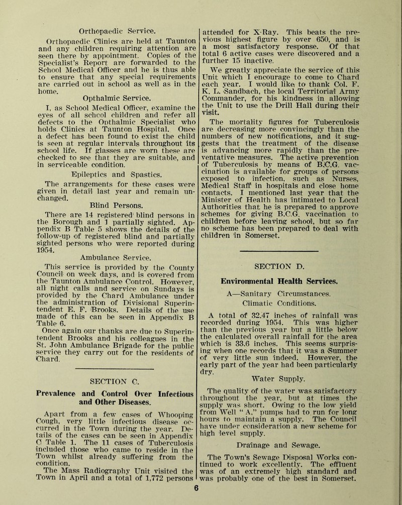 Orthopaedic Service. Orthopaedic Clinics are held at Taunton and any children requiring attention are seen there by appointment. Copies of the Specialist’s Report are forwarded to the School Medical Officer and he is thus able to ensure that any special requirements are carried out in school as well as in the home. Opthalmic Service. I, as School Medical Officer, examine the eyes of all schcol children and refer all defects to the Onthalmic Specialist who holds Clinics at Taunton Hospital. Once a defect has been found to exist the child is seen at regular intervals throughout its school life. If glasses are worn these are checked to see that they are suitable, and in serviceable condition. Epileptics and Spastics. The arrangements for these cases w^ere given in detail last year and remain un- changed. Blind Persons. There are 14 registered' blind persons in the Borough and 1 partially sighted. Ap- pendix B Table 5 shows the details of the follow-up of registered blind and partially sighted persons who were reported during 1954. Ambulance Service. This service is provided by the County Council on w^eek days, and is covered from the Taunton Ambulance Control. However, all night calls and service on Sundays is provided by the Chard Ambulance under the administration of Divisional Superin- tendent E. P. Brooks. Details of the use made of this can be seen in Appendix B Table 6. Once again our thanks are due to Superin- tendent Brooks and his colleagues in the St. John Ambulance Brigade for the public service they carry out for the residents of Chard. SECTION C. Prevalence and Control Over Infectious and Other Diseases. Apart from a few cases of Whooping Cough, very little infectious disease oc- curred in the Town during the year. De- tails of the cases can be seen in Appendix O Table 1. The 11 cases of Tuberculosis included those who came to reside in the Town whilst already suffering from the condition. The Mass Radiography Unit visited the Town in April and a total of 1,772 persons attended for X-Ray. This beats the pre- vious highest figure by over 650, and is a most satisfactory response. Of that total 6 active cases were discovered and a further 15 inactive. We greatly appreciate the service of this Unit wdiich I encourage to come to Chard each year. I would like to thank Col. F. K. L. Sandbach, the local Territorial Army Commander, for his kindness in allowing the Unit to use the Drill Hall during their visit. The mortality figures for Tuberculosis are decreasing more convincingly than the numbers of new notifications, and it sug- gests that the treatment of the disease is advancing more rapidly than the pre- ventative measures. The active prevention of Tuberculosis by means of B.!C.G. vac- cination is available for groups of persons exposed to infection, such as Nurses, Medical Staff in hospitals and close home contacts. I mentioned last year that the Minister of Health has intimated to Local Authorities that he is prepared to approve schemes for giving B.C.G. vaccination to children before leaving school, but so far no scheme has been prepared to deal with children in Somerset. SECTION D. Environimental Health Services. A—Sanitary Circumstances. Climatic Conditions. A total of 32.47 inches of rainfall was recorded during 1954. This was higher than the previous year but a little below the calculated overall rainfall for the area which is 33.6 inches. This seems surpris- ing when one records that it was a -Summer of very little sun indeed. However, the early part of the year had been particularly dry. Water Supply. The quality of the water was satisfactory throughout the year, but at times the supply w^as short. Owing to the low yield from Well “ A,” pumps had to run for long hours to maintain a supply. The Council have under consideration a new scheme for high level supply. Drainage and Sewage. The Town’s Sewage Disposal Works con- tinued to work excellently. The effluent was of an extremely high standard and was probably one of the best in Somerset.