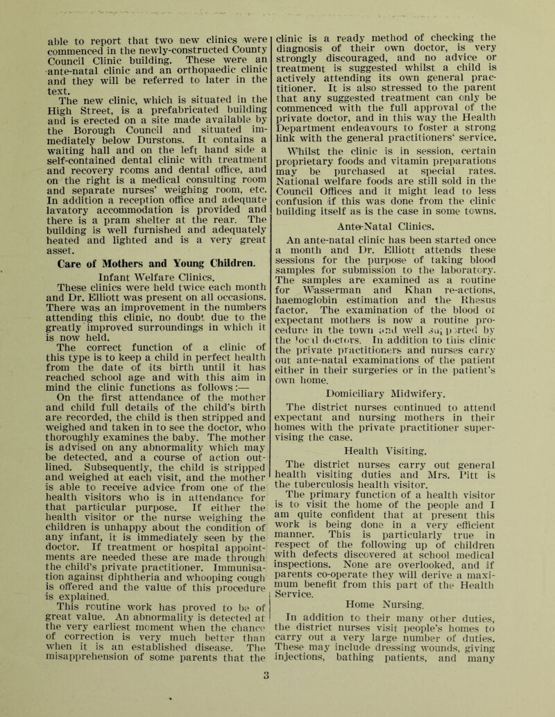 able to report that two new climes were commenced in the newly-constructed County Council Clinic building. These were an ante-natal clinic and an orthopaedic clinic and they will be referred to later in the text. The new clinic, which is situated in the High Street, is a prefabricated building and is erected on a site made available by the Borough Council and situated im- mediately below Durstons. It contains a waiting hall and on the left hand side a self-contained dental clinic with treatment and recovery rooms and dental office, and on the right is a medical consulting room and separate nurses’ weighing room, etc. In addition a reception office and adequate lavatory accommodation is provided and there is a pram shelter at the rear. The building is well furnished and adequately heated and lighted and is a very great asset. Care of Mothers and Young Children. Infant Welfare Clinics. These clinics were held twice each month and Dr. Elliott was present on all occasions. There was an improvement in the numbers attending this clinic, no doubt due to the greatly ‘ improved surroundings in which it is now held. The correct function of a clinic of this type is to keep a child in perfect health from the date of its birth until it has reached school age and with this aim in mind the clinic functions as follows:— On the first attendance of the mother and child full details of the child’s birth are recorded, the child is then stripped and weighed and taken in to see the doctor, who thoroughly examines the babJ^ The mother is advised on any abnormality which may,i be detected, and a course of action out- lined. Subsequently, the child is stripped and weighed at each visit, and the mother is able to receive advice from one of the health visitors wdio is in attendance for that particular purpose. If either the health visitor or the nurse weighing the children is unhappy about the condition of any infant, it is immediately seen by the doctor. If treatment or hospital appoint- ments are needed these are made through' the child’s private practitioner. Immunisa- tion against diphtheria and whooping cough is offered and the value of this procedure is explained. This routine work has proved to be of great value. An abnormality is detected at the very earliest moment when the chance of correction is very much better than wdien it is an established disease. The misapprehension of some parents that the clinic is a ready method of checking the diagnosis of their own doctor, is very strongly discouraged, and no advice or treatment is suggested whilst a child is actively attending its own general prac- titioner. It is also stressed to the parent that any suggested treatment can only be commenced with the full approval of the private doctor, and in this way the Health Department endeavours to foster a strong link with the general practitioners‘ service. Whilst the clinic is in session, certain proprietary foods and vitamin preparations may be purchased at special rates. National welfare foods are still sold in the Council Offices and it might lead to less confusion if this was done from the clinic building itself as is the case in some towns. Ante-Natal Clinics. An ante-natal clinic has been started once a month and Dr. Elliott attends these sessions for the purpose of taking blood samples for submission to the laboratory. The samples are examined as a routine for Wasserman and Khan re-actions, haemoglobin estimation and the Rhesus factor. The examination of the blood or expectant mothers is now a routine pro- cedure in the town end well soiP^i'ted by the loc il d(icT(*rs. In addition to this clinic the private practitioners and nurses carry out ante-natal examinations of the patient either in their surgeries or in the patient’s own home. Domiciliary Midwifery. The district nurses continued to attend expectant and nursing mothers in their homes with the private practitioner super- vising the case. Health Visiting. The district nurses carry out general health visiting duties and Mrs. Pitt is the tuberculosis health visitor. The primary function of a health visitor is to visit the home of the people and I am quite confident that at present this work is being done in a very efficient manner. This is particularly true in respect of the following up of children with defects discovered at school medical inspections. None are overlooked, and if parents co-operate they will derive a maxi- mum benefit from this part of the Healtli Service. Home Nursing. In addition to their many other duties, the district nurses visit people’s homes to carry out a very large number of duties. These may include dressing wounds, giving injections, bathing patients, and many