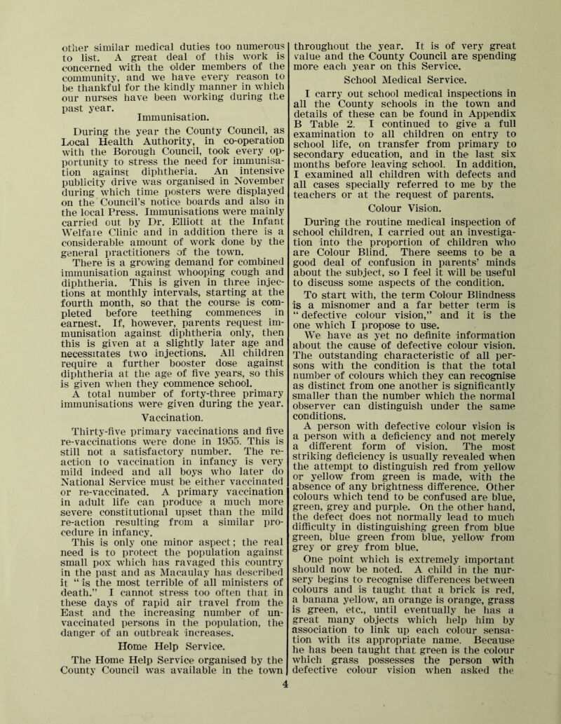 other similar medical duties too numerous to list. A great deal of this work is concerned with the older members of the community, and we have every reason to be thankful for the kindly manner in which our nurses have been working during the past year. Immunisation. During the year the County Council, as Local Health Authority, in co-opeiration with the Borough Council, took every op- portunity to stress the need for immunisa- tion against diphtheria. An intensive publicity drive was organised in November during which time posters were displayed on the Council’s notice boards and also in the local Press. Immunisations were mainly carried out by Dr. Elliott at the Infant Welfare Clinic and in addition there is a considerable amount of work done by the general practitioners of the town. There is a growing demand for combined immunisation against whooping cough and diphtheria. This is given in three injec- tions at monthly intervals, starting at the fourth month, so that the course is com- pleted before teething commences in earnest. If, however, parents request im- munisation against diphtheria only, then this is given at a slightly later age and necessitates two injections. All children require a further booster dose against diphtheria at the age of five years, so this is given when they commence school. A total number of forty-three primary immunisations were given during the year. Vaccination. Thirty-five primary vaccinations and five re-vaccinations were done in 1955. This is still not a satisfactory number. The re- action to vaccination in infancy is very mild indeed and all boys who later do National Service must be either vaccinated or re-vaccinated. A primary vaccination in adult life can produce a much more severe constitutional upset than the mild re-action resulting from a similar pro- cedure in infancy. This is only one minor aspect; the real need is to protect the population against small pox which has ravaged this country in the past and as Macaulay has described it “ is the most terrible of all ministers of death.” I cannot stress too often that in these days of rapid air travel from the East and the increasing number of un- vaccinated persons in the population, the danger -of an outbreak increases. Home Help Service. The Home Help Service organised by the County Council w^as available in the town 4 throughout the year. It is of very great value and the County Council are spending more each year on this Service. School Medical Service. I carry out school medical inspections in all the County schools in the town and details of these can be found in Appendix B Table 2. I continued to give a full examination to all children on entry to school life, on transfer from primary to secondary education, and in the last six months before leaving school. In addition, I examined all children with defects and all cases specially referred to me by the teachers or at the request of parents. Colour Vision. During the routine medical inspection of school children, I carried out an investiga- tion into the proportion of children who are Colour Blind. There seems to be a good deal of confusion in parents’ minds about the subject, so I feel it will be useful to discuss some aspects of the condition. To start with, the term Colour Blindness is a misnomer and a far better term is “ defective colour vision,” and it is the one which I propose to use. We have as yet no definite information about the cause of defective colour vision. The outstanding characteristic of all per- sons with the condition is that the total number of colours which they can recognise as distinct from one another is significantly smaller than the number which the normal observer can distinguish under the same conditions. A person with defective colour vision is a person with a deficiency and not merely a different form of vision. The most striking deficiency is usually revealed when the attempt to distinguish red from yellow or yellow from green is made, with the absence of any brightness difference. Other colours which tend to be confused are blue, green, grey and purple. On the other hand, the defect does not normally lead to much difficulty in distinguishing green from blue green, blue green from blue, yellow from grey or grey from blue. One point which is extremely important should now be noted. A child in the nur- sery begins to recognise differences between colours and is taught that a brick is red, a banana yellow, an orange is orange, grass is green, etc., until eventually he lias a great many objects which help him by association to link up each colour sensa- tion with its appropriate name. Because he has been taught that green is the colour which grass possesses the person with defective colour vision when asked the