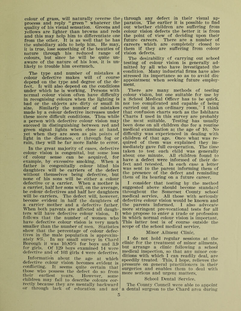 colour of grass, will naturally reverse the process and reply “ green ” whatever the quality of his visual sensation. Greens and yellows are lighter than browns and reds and this may help him to differentiate one from the other. It is as well that he has the subsidiary aids to help him. He may, it is true, lose something of the beauties of nature through his reduced range of colours, but since he will be quite un- aware of the nature of his loss, it is un- likely to trouble him overmuch. The type and number of mistakes a colour defective makes will of course depend on the type and degree of the de- fect. It will also depend on the conditions under which he is working. Persons with normal colour vision often have difficulty in recognising colours when the lighting is bad or the objects are- dirty or small in size. Similarly the number of mistakes made by a colour defective increases under these more difficult conditions. Thus while a person with defective colour vision may succeed in distinguishing between red and green signal lights when close at hand, yet when they are seen as pin points of light in the distance, or through fog or rain, they will be far more liable to error. In the great majority of cases, defective colour vision is congenital, but some loss of colour sense can be acquired, for example, by excessive smoking. When a father is congenitally colour blind his daughters will be carriers of the defect without themselves being defective, but none of his sons will be either a colour defective or a carrier. When a mother is a carrier, half her sons will, on the average, be colour defectives and half her daughters will be carriers. The defect will, however, become evident in half the daughters of a carrier mother and a defective father. When both parents are affected all daugh- ters will have defective colour vision. It follows that the number of women who have defective colour vision is very much smaller than the number of men. Statistics show that the percentage of colour defec- tives in the male population is approxim- ately 8%.^ In my small survey in Chard Borough it was 10.85% for boys and 3.9 for girls. Of 129 boys examined 14 were defective and of 103 girls 4 were defective. Information about the age at which defective colour vision becomes evident is conflicting. It seems quite certain that those who possess the defect do so^ from their earliest years. However, some children may fail to describe colours cor- rectly because they are mentally backward or through lack of education and not 5 through any defect in their visual ap- paratus. The earlier it is possible to And out whether children are suffering from colour vision defects the better it is from the point of view of deciding upon their future careers. There are a number of careers which are completely closed to them if they are suffering from colour vision defects. The desirability of carrying out school testing of colour vision is generally ad- mitted by all who have investigated the condition. Many industrial Arms have also stressed its importance so as to avoid dis- appointment when seeking future employ- ment. There are many methods of testing colour vision, but one suitable for use by a School Medical Officer has to be quick, not too complicated and capable of being carried out in an ordinary room.^ I think that confusion charts such as the Ishihara Charts I used in this survey are probably the most suitable. Testing has usually been done on all children due for a routine medical examination at the age of 10. No difficulty was experienced in dealing with children of that age. Once what was re- quired of them was explained they im- mediately gave full co-operation. The time taken to test each child was generally about one minute. All children found to have a defect were Informed of their de- fect and retested. In each case a letter was sent to the parent informing them of the presence of the defect and reminding them of its bearing on a future career. I consider that testing by the method suggested above should become standard throughout the Somerset County school medical service. All those with seriously defective colour vision would be known and the parents informed. I also advocate more stringent pre-vocational tests for all who propose to enter a trade or profession in which normal colour vision is important. This latter test is of course outside the scope of the school medical service. Minor Ailment Clinic. I do not hold regular sessions at the clinic for the treatment of minor ailments, but arrange a clinic following a school medical inspection, so that any minor con- ditions with which I can readily deal, are speedily treated. This, I hope, relieves the pressure on general practitioners in their surgeries and enables them to deal witli more serious and urgent matters. School Dental iService. The County Council were able to appoint a dental surgeon to the Chard area during
