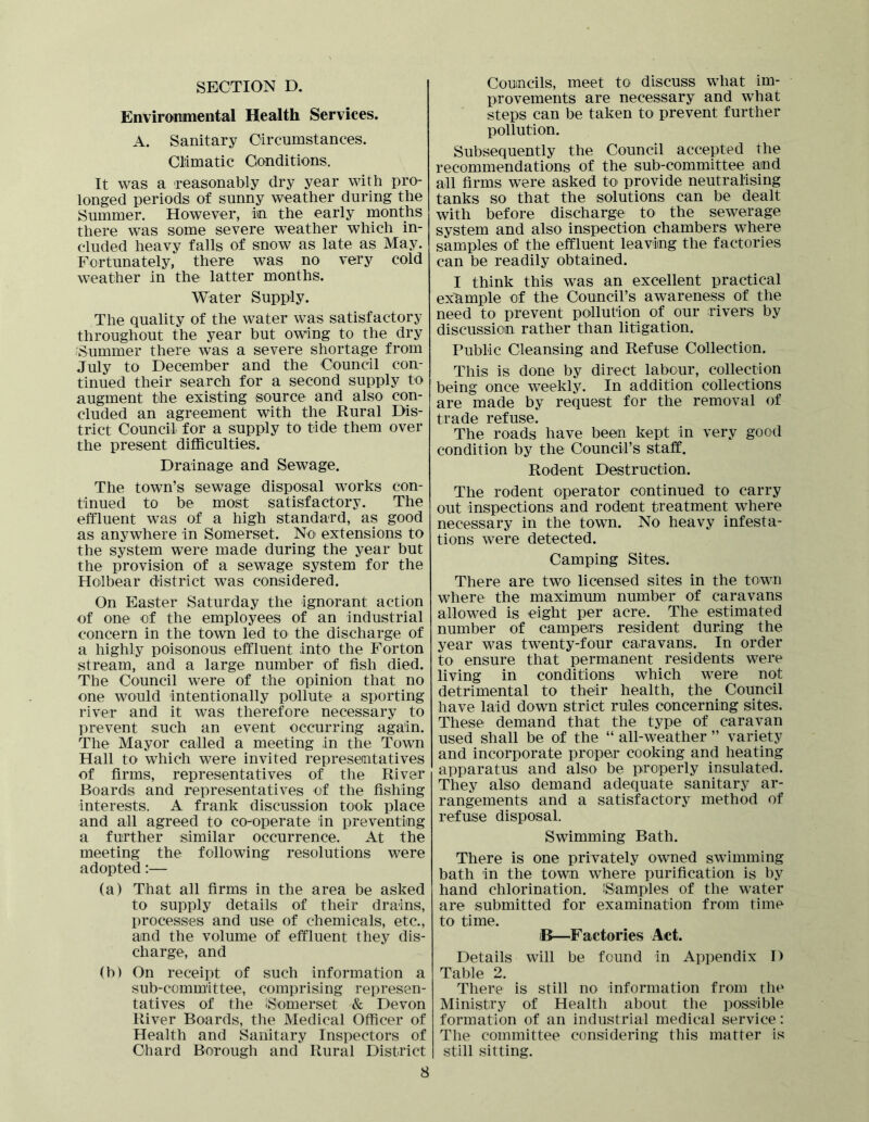 SECTION D. Environmental Health Services. A. Sanitary Circumstances. Climatic Conditions. It was a reasonably dry year with pro- longed periods of sunny weather during the Summer. However, in the early months there was some severe weather which in- cluded heavy falls of snow as late as May. Fortunately, there was no very cold weather in the latter months. Water Supply. The quality of the water was satisfactory throughout the year but owing to the dry .^Summer there was a severe shortage from July to December and the Council con- tinued their search for a second supply to augment the existing source and also con- cluded an agreement with the Rural Dis- trict Council for a supply to tide them over the present difficulties. Drainage and Sewage. The town’s sewage disposal works con- tinued to be most satisfactory. The effluent was of a high standard, as good as anywhere in Somerset. No extensions to the system were made during the year but the provision of a sewage system for the Holbear district was considered. On Easter Saturday the ignorant action of one of the employees of an industrial concern in the town led to the discharge of a highly poisonous effluent into the Forton stream, and a large number of fish died. The Council were of the opinion that no one would intentionally pollute a sporting river and it was therefore necessary to Iirevent such an event occurring again. The Mayor called a meeting in the Town Hall to which were invited represeartatives of firms, representatives of the River Boards and representatives of the fishing interests. A frank discussion took place and all agreed to co-operate in preventing a further similar occurrence. At the meeting the following resolutions were adopted:— (a) That all firms in the area be asked to supply details of their drains, processes and use of chemicals, etc., and the volume of effluent they dis- charge, and (b) On receipt of such information a sub-committee, comprising represen- tatives of the ISomerset & Devon River Boards, the Medical Officer of Health and Sanitary Inspectors of Chard Borough and Rural District 8 Councils, meet to discuss what im- provements are necessary and what steps can be taken to prevent further pollution. Subsequently the Council accepted the recommendations of the sub-committee and all firms were asked to provide neutralising tanks so that the solutions can be dealt with before discharge to the sewerage system and also inspection chambers where samples of the effluent leaving the factories can be readily obtained. I think this was an excellent practical exhmple of the Council’s awareness of the need to prevent pollution of our rivers by discussion rather than litigation. Public Cleansing and Refuse Collection. This is done by direct labour, collection being once weekly. In addition collections are made by request for the removal of trade refuse. The roads have been kept in very good condition by the Council’s staff. Rodent Destruction. The rodent operator continued to carry out inspections and rodent treatment where necessary in the town. No heavy infesta- tions were detected. Camping Sites. There are two licensed sites in the town where the maximmn number of caravans allowed is eight per acre. The estimated number of campers resident during the year was twenty-four caravans. In order to ensure that permanent residents were living in conditions which were not detrimental to their health, the Council have laid down strict rules concerning sites. These demand that the type of caravan used shall be of the “ all-weather ” variety and incorporate proper cooking and heating apparatus and also be properly insulated. They also demand adequate sanitary ar- rangements and a satisfactory method of refuse disposal. Swimming Bath. There is one privately owned swimming bath In the town where purification is by hand chlorination. iSamples of the water are submitted for examination from time to time. iB—Factories Act. Details will be found in Appendix D Table 2. There is still no information from the Ministry of Health about the i)Osslble formation of an industrial medical service: The committee considering this matter is still sitting.