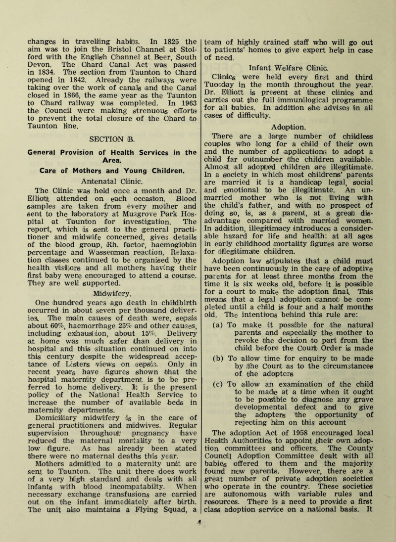 changes in travelling habiltis. In 1825 the aim was to joiin the Bristol Channel at Stol- ford with the English Channel at Beer, South Devon. The Chard Canal Act was passed in 1834. The iseotion from Taunton to Chard opened in 1842. Already the railways were taking over the work of canals and the Canal closed in 1866, the same year as the Taunton to Chard railway was completed. In 1963 the Council were making strenuous efforto to prevent the total closure 'of the Chard to Taunton line. SECTION B. General Provision of Health Services in the Area. Care of Mothers and Young Children. Antenatal Clinic. The Clinic was held once a month and Dr. Elliott attended on each occasion. Blood samples are taken from every mother and sent to the laboratory at Musigrove Park Hos- pital at Taunton for investigation. The report, w'hioh is senlt to the general practi- tioner and midwife ooncerned, gives details of the blood group, iRh. fac'toir, haemoglobin percentage and Wassenman reaction. Relaxa- tion dlasses continued to be organised by the health vlisiltore and all mothers having their first baby were eneouraged to attend a course. They are well supported. Midwifery. One hundred years ago death in childbirth occurred in about seven per thousand deliver- iesc The miain causes of death were, sepsis about 60%, haemorrhage 25% and other causies, including exhaustion, about 15%. Delivery at home was mudh safer than delivery in hospital and this situation continued on into this century dietspite the widespread accep- tance of Listers views on isepsiiis. Only in recent years have figures shown that the hoispital materhity department is to be pre- ferred to home delivery. lit is the present policy of the National Health Service to increase the number of available beds in maternity departments. Domiiciiliary midwifery is in the care of general practitioners and miidwives. Regular supervision throughout pregnancy have reduced the maternal mortality to a very low figure. As has already been stated there were no maternal deaths this year. Mothers admitL'ed to a maternity unit are sent to Taunton. The unit there does work of a very high standard and deals with all infants with blood incompiatabilty. When necessary exchange transfusions are carried out on the infant immediately after birth. The unit also maintains a Flying Squad, a team of highly trained staff who will go out to patients’ homes to give expert help in case of need. Infant Welfare Clinic. Clinics were held every first and third Tuesday in the month throughout the year. Dr. Ellioitt is present at these clinics and carries out the full immunilogicail programme for all babies, fn addition she advises in all cases of difficulty. Adoption. There are a large number of childless couples who long for a child of their own and the number of appMioations to adopt a child far outnumber tlhe children available. Almost all adopted dhildrein are illegitimate. In a society in which most childrens’ parents are married it is a handicap legal, social and emotional to be illegitimate. An un- married miother who is not living with the child’s father, and with no prospect of doing so, is, as a parent, at a great dis- advantage compared with married womien. In addiition, illegitimacy introduccis a consider- able hazard for life and health; at all ages in early childhood mortality figures are worse for illegitimate Children. Adoption law sitipulates that a Child must have been continuousily in the care of adoptive parents for at least itihree months from the time it is six weeks old, before it is poissiible for a court to make the adoption final. This means that a legal adoption cannoiti be com- pleted until a child is four and a half months old. The intentions behind this rule are; (a) To make it possiilble for the natural parents and esipeciaily thoi mother to revoke the decision to part from the child before the Oourlb Order is made (b) To allow time for enquiry to be made by the Court as to the oircumstances of the adopters (c) To .allow an examination of the child to be made at a time when it ought to be poissiible to diagnose any grave developmental defect and to give the adopters the opportunity of rejecting him on this account The adioption Act of 1958 encouraged local Health Authorities to appoint their own .adop- tion committees and officers. The County CounCiil Adoption Coimmittee dealt with all babies offered to them and the majority found new parents. However, there are a great number of private adoption societies who operate in the country. These societies are aultionomous with variable rules and resources. There is a need to provide a first class adoption service on a national basis. It