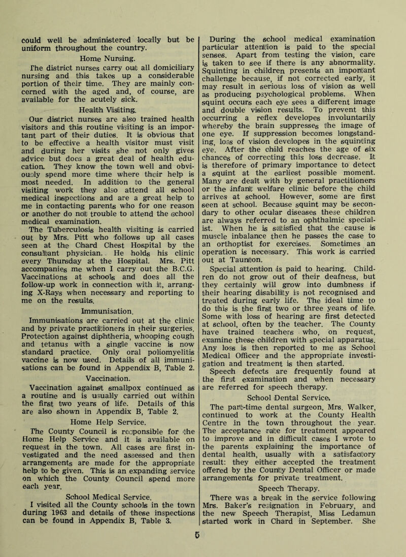 could well be admlinlistered loioally but be uniform thiroughout the country. Home Nursling. The district nurses carry oub all domiciliary nursling and this takes up a consiiderable portion of their time. They are mainly con- cerned with the aged and, of course, are availaible for the acutely sick. Health Viisliting. Our disitriot nurses are also trained health visitors and this routine visiting is an impor- tant part of their duties. It is obvious that to be effecibive a heialth visitor must visit and during her visits she not only gives advice but does a great deal of health edu- cation. They know the town well and obvi- ou'Sily spend more time where their help is most needed. In addition to the general visiting work they also attend all school medical insipectiions and are a great help to me in contacting parents who for one reason or another do nolb trouble to attend the school medical examination. The TuJberoulosis health visiting is carried out by Mrs. Pitt who follows up all cases seen at the Cihiard Ohest Hospital by the consiullbant physician.. He holds his clinic every Thursidiay at the Hospital. Mrs. Pitt accompanies me when I carry out the B.C.G. Vaccinations at schools and does ail the follow-up work in connection with iit, arrang- ing X-Rays when necessary and reporting to me on the results.. Immunisation. Immunisations are carried out at the clinic and by private practiltioners in t'hcir surgeries. Protection against diipihtheria, whooiping cough and tetanus with a single vaccine is now standard practice. Only oral poliomyelitis vaccine is now used. Details of all immuni- sations can be found in Appendix B, Table 2. Vaccination. Vaccination againsit smallpox continued as a routine and is uaiually carried out within the first two years of life. Details of this are also shown in Apipendix B, Table 2. Home Help Service. The County Council is reciponsible for the Home Help Service and it is available on req.uest in the town. All cases are first in- vestigated and the need as/siessed and then arrangements are made for the appropriate help to be given. This is an e3q)anding service on which the County Council spend more each year. School Medical Service. I visited all the County schools in the town during 1963 and details of these insipections can be found in Appendix B, Table 3. During the school medical examination particular attenltion is paid to the special senses. Apart from testing the vision, care is taken to see if there is any abnormality. Squinting in children presents an importlant challenge because, if not coirrected early, it may result in serious loss of vision as well as producing psyohClogical problems. When squint occurs each eiye sees a different image and double vision results. To prevent this occurring a reflex developes involuntarily whereby the brain siuppresses the image of one eye. If suppression becomes longstand- ing, loss of vision developes in the squinting eye’. After the child reaches the age of siix chances of correiciting this loss decrease. It is therefore of primary impoirtance to detect a squint at the earliest possible moment. Many are dealt with by general practitioners or the infanit welfare clinic before the child arriveis at school. However, some are first seen at school. Because squint may be secon- dary to other ocular diseiases these children are always referred to an ophthalmic special- ist. When he is s'aitisified that the cause is muscle imbalance then he passes the case to an orthoptist for exercises. Sometimes an operation is necessiary. This work is carried out at Taunton. Special aittenition is paid to heiaring. Child- ren do not grow out of their deafness, but they certainly will grow into dumbness if their hearing disabililty is not recognised and treated during early life. The ideal time to do this is the first two or three years of life. Some with loss of hearing are first detected at school, often by the teacher. The County have trained teachers who, on requesit, examine these children with special apparatus. Any loss is then reported to me as School Medical Officer and the appropriate drwesti- gation and treatment is then started. Speech defects are frequently found at the first examination and when necessary are referred for sipeech therapy. School Dental Service; The parlb-time dental surgeon, Mrs, Walker, continued to work at the County Health Centre in the town throughout the year. The acceptance rate for treatment appeared to improve and in diifificult cases I wrote to the parents explaining the imjportance of dental health, usually with a satisfactory result; they either accepted the treatment offered by the Oounlty Dental Officer or made arrangements for private treatment. Speech Therapy. There was a break in the service following Mrs. Baker’s resignation in February, and the new Speech Therapist, Miss Ledamun started work in Chard in September. She