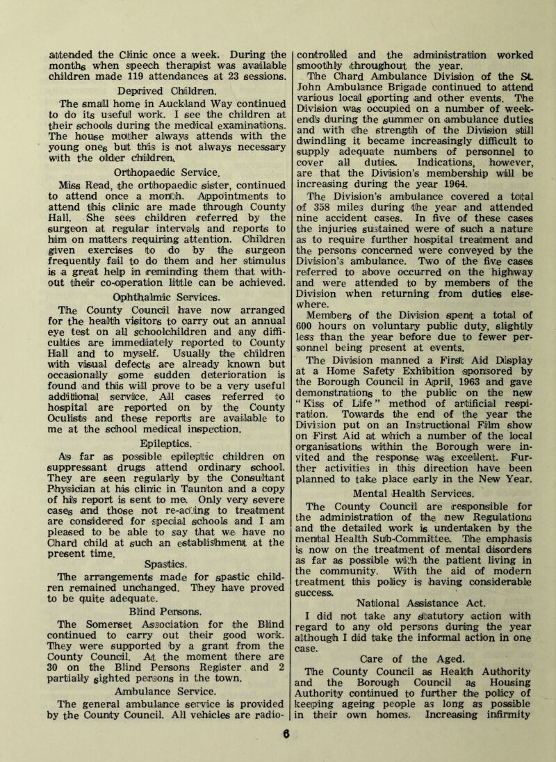 attended the Clinic once a week. During the months when speech therapist was aviailable children made 119 attendances at 23 sessions. Deprived Ohiildren. The small home in Auckland Way conitinued to do its usefull work. I see the children at their schools during the medical examinations. The house motther always attends with the young ones bult this is not always necessary with the oideir chiildrenL Orthopaedic Service. Miss Read, the orthopaedic sister, continued to attend once a month. Appointments to attend this clinic are made through County Hall. She sees children ireferred by the surgeon at regular intei^vals and reports to him on matters requiring attention. Ohildren given exercises to do by the surgeon frequently fail to do them and her stimulus is a great help in ireminding them that with- out theiir co-operation little can be achieved. Ophthalmic Services. The COiUnty Council have now arranged for the health visitors to carry out an annual eye test on all schoottildren and any diffi- culties are immediately reported to County Hall and to myself. Usually the children with visual defects are alreiady known but occasiionally some sudden deterioration is found and this will prove to be a very useful additional service. All cases referred to hospital are reported on by the County Oculists and these reporlts are available to me at the school medical inspection. Epileptics. As far as possible epileptic children on suppressiant drugs attend ordinary school. They are seen regularly by the Consultant Physician at his clinic in Taunton and a copy of his report is sent to me. Only very severe cases 'and those not re-actiing to treatment are considered for special schools and I am pleased to be able to say that we have no Chard child at suCh an establishment at the present time. Spastics. The arrangements made for spastic child- ren remained unchanged. They have proved to be quite adequate. Blind Persons. The Somerset Association for the Blind continued to carry out their good work. They were supported by a grant from the County Council. At the moment there are 30 on the Blind Persons Register and 2 partially gighted persons in the town. Ambulance Service. The general ambulance service is provided by the County Council. All vehicles are radio- | controlled and the administration worked smoothly (throughout the year. The Chard Ambulance Divisiion of the St. John Amibulance Brigade continued to attend various local gipoirting and other events. The Division was occupied on a number of week- ends during the summer on ambulance duties and with eOhe strength of the Division S'till dwindling it became increasingly difficult to supply adequate numbers of personnel to cover all duties.. Indications, however, are that the Division’s membership will be increasing during the year 1964. The Division’s ambulance covered a tcifcal of 358 miles during the year and attended nine accident cases. In five of these cases the injuries sustained were of such a nature as to require further hospital treatment and the personsi concerned were conveyed by the Division’s ambulance. Two of the five cases referred to above occurred on the highway and were attended to by members of the Division when returning from duties else- where. Members of the Division spent a total of 600 hours on voluntary public duty, slightly less than the year before due to fewer per- sionnel being present at events. The Division manned a First Aid Display at a Home Safety Exhibition sponsored by the Borough Council in April, 1963 and gave demonstration^ to the public on the new “ Kiss of Life ” method of artificial respi- ration. Towards the end of the year the Division put on an Instructional Film show on First Aid at whidh a number of the local organisations within the Borough were in- vited and the reaponse wag excellent. Fur- ther activities in this direction have been planned to take place early in the New Year. Mental Health Services. The County Council are responsible for the administration of the new Regulations and the detailed work is undertaken by the mental Health SUb-(Coimmittee, The emphasis is now on the treatment of mental disorders as far as possible with the patient living in the ooimmunity. With the aid of modern treatment this policy is having considerable success. National Assiistance Act. I did not take any dbatutory action with regard to any old persons during the year although I did take the infoirmal action in one case. Care of the Aged. The County Council as Health Authority and the Borough Council as Housing Authority continued to further the policy of keeiplng ageing people as long as possible in their own homes. Increasing infirmity e