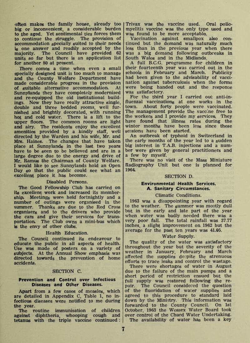 often makes the family house, already too big or' incon/veniienlt, a considerablle burden to the aged. Yet sentimental ties forces them to continue the struggle. The proviision of accommodation sipecially suited to thieir needs is one answer and readily accepted by the majority. The Council have provided 62 units so far but there is an appliication list for another 80 at present. There comes a time w'hen even a small sipecially designed unit is too much to manage and the County Welfare Department have made considerable progress in the provision of suiitable alternative accommodation. At Sunnylliands they have completely modernised and re-equipiped the old institutional build- ings. Now they have really attractivie single, double and three bedded rooms, well fur- nisihed and brightly decorated, with running hot and cold wialter. There is a lift to the upper floors. The common rooms are light and airy. The residents enjoy the excellent amenlities provided by a kiindly staff, well directed by the Warden and his wife, Mr. and Mrs. Haines. The Changeis that have taken blace at Sunnylands in the lasit two years have to be seen to be believed and are in a large degree due to the energy and drive of Mr. Ramus the Chairman of County Welfare. I would like to see Sunnylands hold an Open Day so thiat the public could see what an excellent place it has become. Diisabled Persons. The Good Fellowship Club has carried on its excellent work and increased its member- shipt Meetings were held fortnightly and a number of outings were organised in the summer. Thanks are due to the Red Cross organisers and to the drivers who provide the cars and give theiir services for trans- portation. The Club owns a mini-bus w^hich is the envy of other clubs. Health Education. The Council continued its endeavour to educate the public in all aspects of health. Use was made of posters on a variety of subjects. At the Annual Show emphasis was directed towards the prevention of home accidents. SECTION C. Prevention and Control over Infectious Diseases and Other Diseases. Apart from a few cases of measles, which are detailed in Appendix C, Table 1, no in- fectious diseases were notified to me during the year. The routine immunisation of children against diphtheria, whooping cough and tetanus with the triple vaccine continued: Trivax was the vaccine used. Oral polio- myelitis vaccine was the only type used and was found to be more acceptable. Vaccination against smallpox also con- tinued but the demand was naturally much less than in the previous year when there was a big demand following outbreaks in South Wales and in the Midlands. A full B./C.G. programme for children in their fourteenth year was carried out in the schoo.ls in February and March. Publicity had been given to the advisability of vacci- nation against tuberculosis when the forms were being handed out and the responsie was satisfactcry. For the third year I carried out anti-iin- fluenzal vaccinations at one works in the town. About forty people were vaccinated. The management provide the vaccijne free to the workers and I provide my servicesi. They have found that illness rates during the winter moniths have been less since these sessions have been sitarted. An outbreak of typhoid in Switzerland in the early months of the year led to a sudden big interest in T.A.B. injections and a num- ber were given by general practitioners and a few by myse'lf. There was no visit of the Mass Miniature Radiography Unit but one is planned for 1964. SECTION D. Environmental (Health Services. A. Sanitary Circumstances. Climatic Conditions. 1963 was a disappointing year with regard to the weather. The summer was mostly dull but in the early and late part of the year when water was badly needed there was a very poor fall. The total rainfall was 37.77 inches, a slight improvement on 1962 but the average for the past ten years was 41.05. Water Supply. The quality of the water was satisfactory throughout the year but the severity of the weather in January, February and March affected the siupp/lies denpite the strenuous efforts to trace leaks and control the wastage. There were shortages of water in August due to the failure of the main pumps and a short period of restriction ensued but the full supply was restored following the re- pair. The Council considered the question of the fluoridation of water supplies and agreed to this procedure to standard laid down by the Ministry. This information was forwarded to the County Council. On 1st Odt'ober, 1963 the Wessex Water Board took over control of the Chard Water Undertaking. The availability of water has been a key