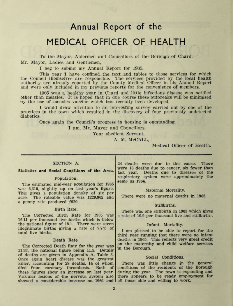 Annual Report of the MEDICAL OFFICER OF HEALTH To the Mayor, Aldermen and Councillors of the Borough of Chard. Mr. Mayor, Ladies and Gentlemen, I beg to submit my Annual Report for 1965. This year I have confined the text and tables to those services for which the Council themselves are responsible. The services provided by the local health authority are already reported by the County Medical Officer in his Annual Report and were only included in my previous reports for the convenience of members. 1905 was a healthy year in Chard and little infectious disease was notified other than measles. It is hoped that in due course these outbreaks will be minimised by the use of measles vaccine which has recently been developed. I would draw attention to an interesting survey carried out by one of the practices in the town which resulted in the discovery of four previously undetected diabetics. Once again the Council’s progress in housing is outstanding. I am, Mr. Mayor and Councillors, Your obedient Servant, A. M. MCCALL, Medical Officer of Health. SECTION A. Statistics and Social Conditions of the Area. Population. The estimated midyear population for 1965 wai3 6,310, slightly up on last year’s figure. This gives a population density of six per acre. The rateable value was £229,962 and a penny rate produced £920. Birth Rate. The Corrected Birth Rate for 1965 was 16.11 per thousand live births which is below the national figure of 18.1. There were seven illegitimate births giving a rate of 7.7% of total live births. Death Rate. The Corrected Death Rate for the year was 11.33, the national figure being 11.5. Details of deaths are given in Appendix A, Table 3. Once again heart disease was the greatest killer, accounting for 28 deaths, 14 of whom died from coronary thrombosis. Both of these figures show an increase on last year. Vaiicular lesions of the nervous system also showed a considerable increase on 1964 and 24 deaths were due to this cause. There were 13 deaths due to cancer, six fewer than last year. Deaths due to diseases of the respiratory system were approximately the same as 1964. Maternal Mortality. There were no maternal deaths in 1965. Stillbirths. There was one stillbirth in 1965 which gives a rate of 10.9 per thousand live and stillbirth!:. Infant Mortality. I am pleased to be able to report for the third year running that there were no infant deaths in 1965. This reflects very great credit on the maternity and child welfare services in the Borough. Social Conditions. There was little change in the general conditions of the residents of the Borough during the year. The town is expanding and there appears to be ready employment for all those able and willing to work.