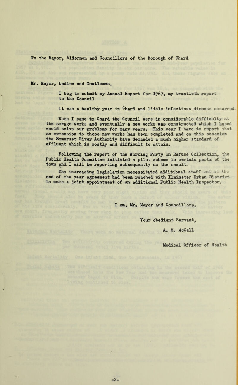 To the Mfioror, Aldermen and Councillors of the Borough of Chaxd ( Mr. Mayor, Ladies and Gentlemen, I beg to submit my Annual Report for 1967» i^y twentieth report to the Council It was a healthy year in ^hard and little infectious disease occurred When I came to Chard the Council were in considerable difficulty at the sewage works and eventually a new works was constructed which I hhped | would solve our problems for many years. This year I have to report that an extension to those new works has been completed and on this occasion the Somerset River Authority have demanded a much higher standard of effluent which is costly and difficult to attain, following the report of the Working Party on Refuse Collection, the Public Health Committee initiated a pilot scheme in certain parts of the town and I will be reporting subsequently on the result. The increasing legislation necessitated additional staff and at the end of the year agreement had been reached with Ilminster Urban District to make a joint appointment of an additional Public Health Inspector, I am, Mr. Mayor and Councillors, Your obedient Servant, A. M. McCall Medical Officer of Health