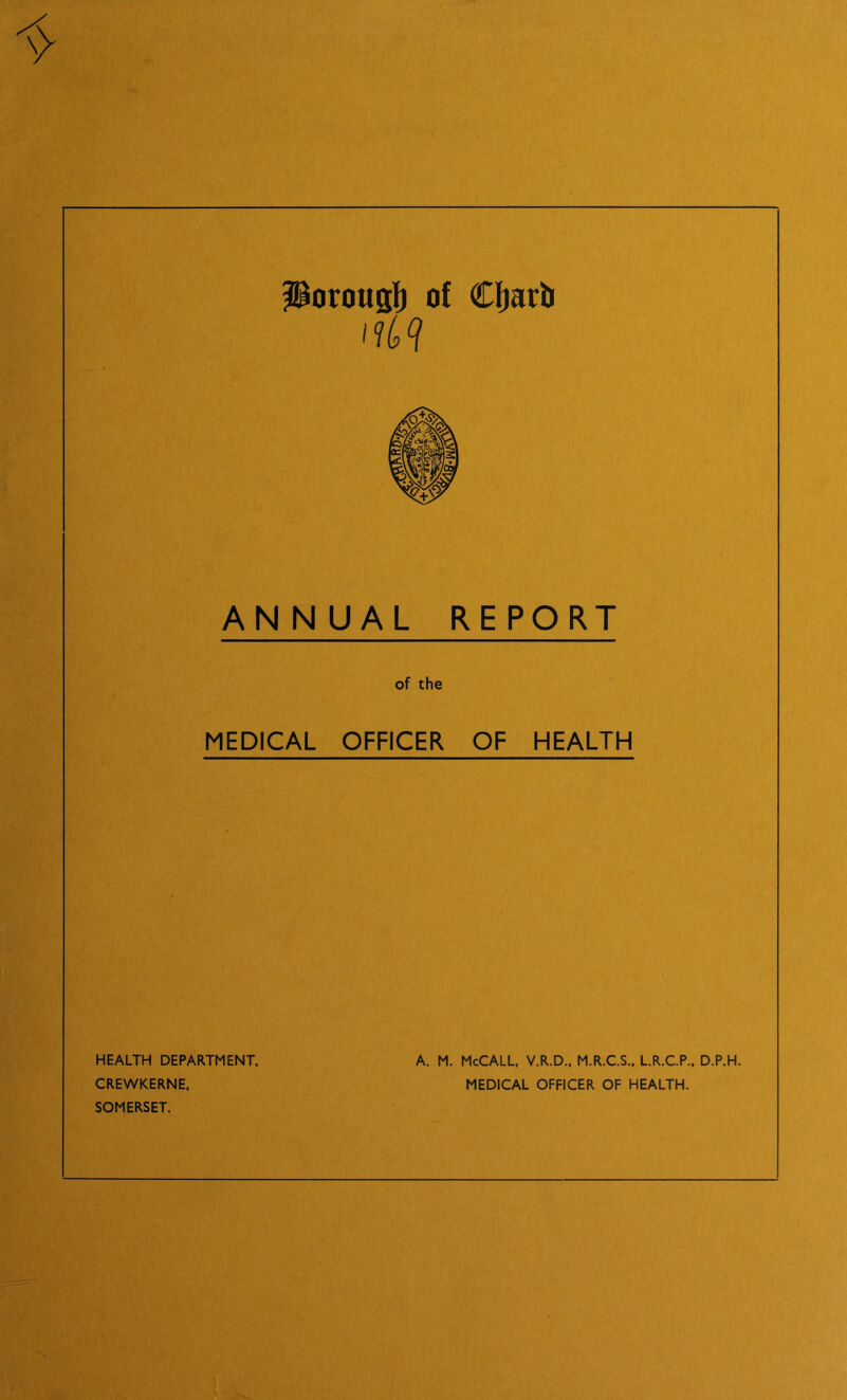 ilorougl) of Cliarli ANNUAL REPORT of the MEDICAL OFFICER OF HEALTH A. M. McCALL, V.R.D., M.R.CS., LR.C.P., D.P.H. MEDICAL OFFICER OF HEALTH. HEALTH DEPARTMENT. CREWKERNE, SOMERSET.