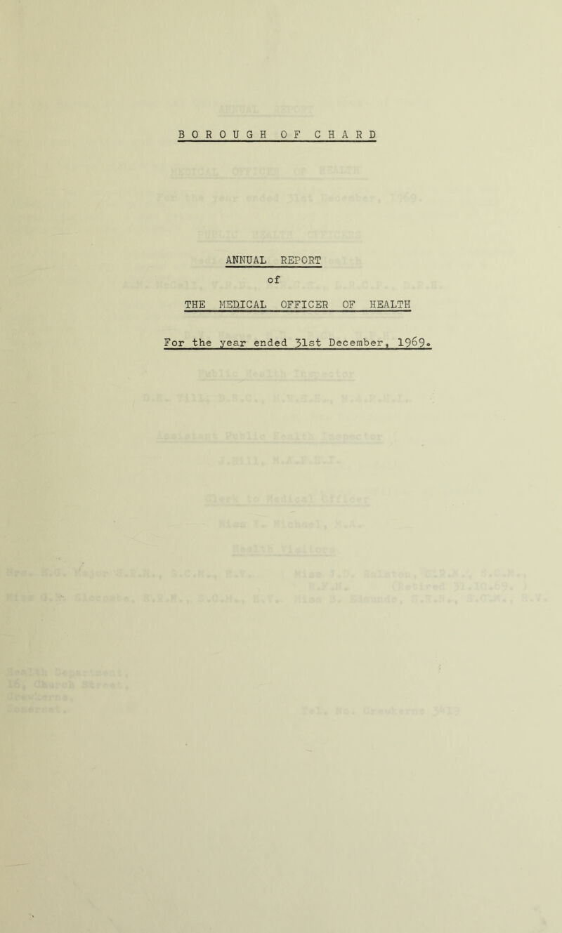 BOROUGH OF CHARD ANNUAL REPORT of THE MEDJCAL OFFICER OF HEALTH For the year ended 31st December, 1969»