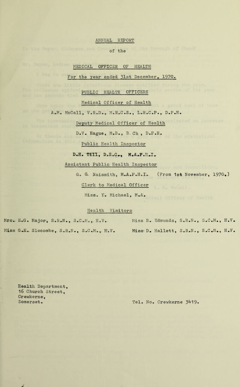 ANNUAL REPORT of the MEDICAL OFFICER OF HEALTH For the year ended 51st December, 1970 PUBLIC HEALTH OFFICERS Medical Officer of Health Deputy Medical Officer of Health D.V. Hague, M.B., B, Ch , D.P.H. Public Health Inspector D.H* Till, D»S0C^ M.A.P.H.I. Assistant Public Health Inspector G® G„ Naismith, M.A.P.H.I'. (From 1st November, 1970*) Clerk to Medical Officer Miss. Y. Michael, M.A. Health Visitors Mrs. E.G. Major, S.R.N., S.C.JM.,. H.V Miss B. Edmunds, S.R.N., S.C.M., H.V Miss G.E. Slocombe,. S.R.N., S.C.M., HT.V Miss^D. Hallett, S.R.N., S.C.M., H.V Health Department 16 Church Street, Crewkerne, Somerset. Tel. No. Crewkerne 3^+19