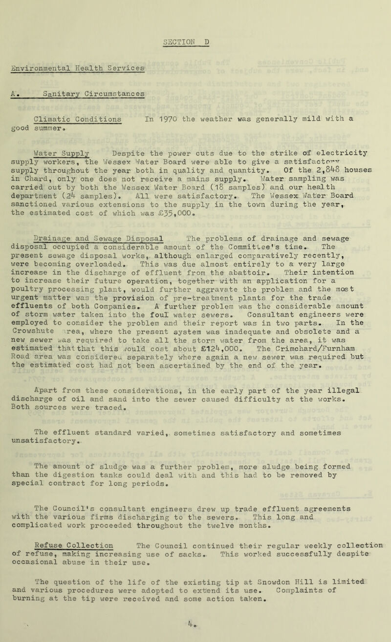 Environmental Health Services A. Sanitary Circumstances Climatic Conditions In 1970 the weather was generally mild with a good summers Water Supply Despite the power cuts due to the strike oT electricity supply workers, the Wessex Water Board were able to give a satisfacto^x supply throughout the year both in quality and quantity. Of the 2,848 houses in Chard, only one does not receive a mains supply. Water sampling was carried out by both the Wessex Water Board (l8 samples) and our health department (24 samples)! All were satisfactory. The Wessex Water Board sanctioned various extensions to the supply in the town during the year, the estimated cost of which was £39*000. Drainage and Sewage Disposal The problems of drainage and sewage disposal occupied a considerable amount of the Committee’s time. The present sewage disposal works, although enlarged comparatively recently, were becoming overloaded. This was due almost entirely to a very large increase in the discharge of effluent from the abattoir. Their intention to increase their future operation, together with an application for a poultry processing plant, would further aggravate the problem and the most urgent matter was the provision of pre-treatment plants for the trade effluents of both Companies. A further problem was the considerable amount of storm water taken into the foul water sewers. Consultant engineers were employed to consider the problem and their report was in two parts. In the Crowshute rea, where the present system was inadequate and obsolete and a new sewer was required to take all the storm water from the area, it was estimated that that this would cost about £124,000. The Crimchard/Furnham Road area was considered, separately where again a new sewer was required but the estimated cost had not been ascertained by the end of the year. Apart from these considerations, in the early part of the year illegal discharge of oil and sand into the sewer caused difficulty at the works. Both sources were traced. The effluent standard varied, sometimes satisfactory and sometimes unsatisfactory. The amount of sludge was a further problem, more sludge being formed than the digestion tanks could deal with and this had to be removed by special contract for long periods. The Council's consultant engineers drew up trade effluent agreements with the various firms discharging to the sewers. This long and complicated work proceeded throughout the twelve months. Refuse Collection The Council continued their regular weekly collection of refuse, making increasing use of sacks. This worked successfully despite occasional abuse in their use. The question of the life of the existing tip at Snowdon Hill is limited and various procedures were adopted to extrend its use. Complaints of burning at the tip were received and some action taken.