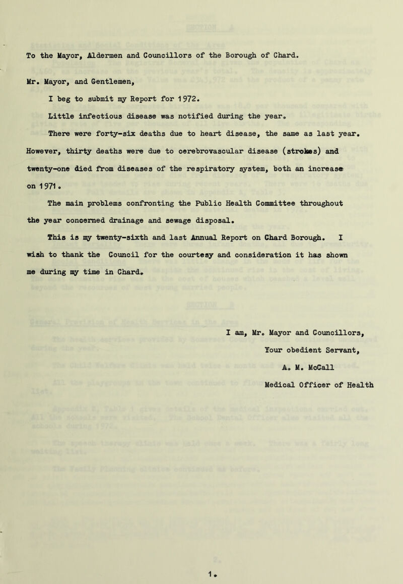 To the Mayor, Mdermen and Councillors of the Borough of Chard. Mr. Mayor, and Gentlemen, I beg to submit my Report for 1972. Little infectious disease was notified during the year. There were forty-six deaths due to heart disease, the same as last year. However, thirty deaths were due to cerebrovascular disease (strokes) and twenty-one died from diseases of the respiratory system, both an increase on 1971 o The main problems confronting the Public Health Committee throughout the year concerned drainage and sewage disposal. This is my twenty-sixth and last Annual Report on Chard Borough, I wish to thank the Council for the courtesy and consideration it hais shown me during my time in Chard. I am, Mr. Mayor and Councillors, Your obedient Servant, A. M. McCall Medical Officer of Health 1