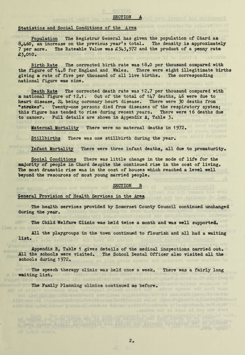 Sta-tistica and Social Conditions of the Area Population The Registrar Ceneral has given the population of Chard aa, 8,460, an increase on the previous year’s total. The density is approximately 7 per acre. The Rateable Value was £343>972 and the product of a penny rate £3,010, Birth Rate The corrected birth rate was 18,0 per thousand compared with the figure of 14,8 for England and Wales, There were eight illegitimate births giving a rate of five per thousand of all live births. The corresponding national figure was nine. Death Rate The corrected death rate was 12,7 per thousand compared with a national figure of 12,1o Out of the total of 147 deaths, 46 were due to heart disease, 24 being coronary heart disease. There were 30 deaths from “strokes”. Twenty-one persons died from diseases of the respiratory system; this figure has tended to rise during recent years. There were I6 deaths due to cancer. Full details are shown in Appendix A, Table 3o Maternal. Mortality There were no maternal deaths in 1972, Stillbirths There was one stillbiiHbh during the year. Infant Mortality There were three infant deaths, all due to prematurity. Social Conditions There was little change in the mode of life for the magority of people in Chard despite the continued rise in the coat of living. The most dramatic rise was in the cost of houses which reached a level well beyond the resources of most young married people, SECTION B Ceneral Provision of Health Services in the Az°ea The health services provided by Somerset County Council continued unchanged during the year. The Child Welfare Clinic was held twice a month and was well supported All the playgroups in the town continued to flourish and all had a waiting list. Appendix B, Table 1 gives details of the medical inspections carried out. All the schools were visited. The School Dental Officer also visited all the schools during 1 972, The speech therapy clinic was held once a week. There was a fairly long waiting list. The Family Planning clinics continued as before.