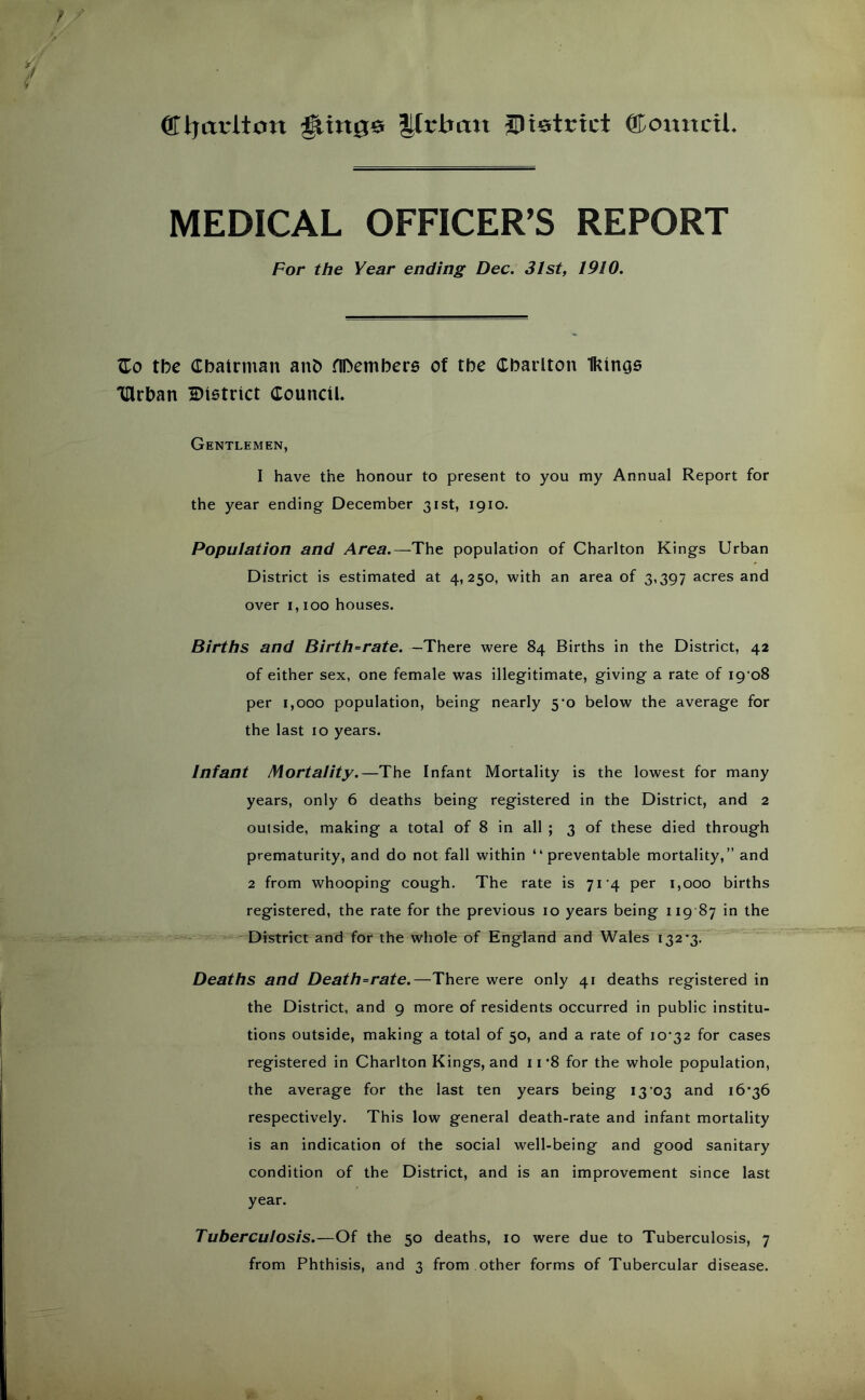 ®ljat*ltcin ^in0e litrbati iDietcict ®oxixtcil MEDICAL OFFICER’S REPORT For the Year ending Dec. 31st, 1910. Zo tbe Chairman anh nDembere of the Cbaiiton IKinas 'Ulrban district Council. Gentlemen, I have the honour to present to you my Annual Report for the year ending December 31st, 1910. Population and Area.—The population of Charlton Kings Urban District is estimated at 4,250, with an area of 3,397 acres and over 1,100 houses. Births and Birth-rate. —There were 84 Births in the District, 42 of either sex, one female was illegitimate, giving a rate of i9‘o8 per 1,000 population, being nearly 5’o below the average for the last 10 years. Infant Mortality.—The Infant Mortality is the lowest for many years, only 6 deaths being registered in the District, and 2 outside, making a total of 8 in all ; 3 of these died through prematurity, and do not fall within “preventable mortality,” and 2 from whooping cough. The rate is 71’4 per 1,000 births registered, the rate for the previous 10 years being 119 87 in the District and for the whole of England and Wales 132*3.”* Deaths and Death-rate.—There were only 41 deaths registered in the District, and 9 more of residents occurred in public institu- tions outside, making a total of 50, and a rate of 10*32 for cases registered in Charlton Kings, and 11 *8 for the whole population, the average for the last ten years being 13*03 and 16*36 respectively. This low general death-rate and infant mortality is an indication of the social well-being and good sanitary condition of the District, and is an improvement since last year. Tuberculosis.—Of the 50 deaths, 10 were due to Tuberculosis, 7