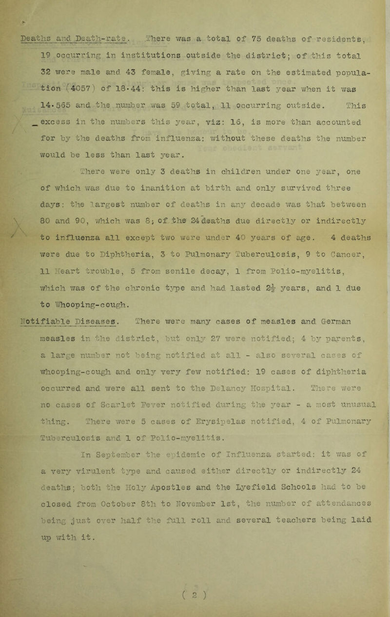 / Deaths and Death-rate. .'There was a total of 75 deaths of residents, 19 occurring in institutions outside the district; of this total 32 were ma^le and 43 female, giving a rate on the estimated popula- tion (4057) of 18*44: this is higher than last year when it was _excess in the numbers this year, viz: 16, is more than accounted for by the deaths from influenza: v/ithout these deaths the number would be less than last year. • There were only 3 deaths in children under one year, one of which was due to inanition at birth and only survived three days: the largest number of deaths in any decade was that between \ 30 and 90, which was 8j of the 24dsaths due directly or indirectly '' to influenza all except tv/o were under 40 years of age. 4 deaths were due to Diphtheria, 3 to Pulmonary Tuberculosis, 9 to Cancer, 11 Heart trouble, 5 from, senile d.ecay, 1 from Polio-myelitis, which was of the chxonic tj’pe and had lasted 2-|- years, and 1 due to IThooping-cough. Notifiable Diseases. There were many cases of mea,sles and German measles in the district, but only 27 v/ere notified.; 4 by parents, a large number not being notified at ahl - a.lso several cases of whooping-cough and orilj very few notified: 19 cases of diphtheria occurred and were all sent to the Delaney Hospital. T]iere were no cases of Sca,rlst Pever notified during the ^/ear - a most unusuccl thing. There were 5 cases of Erysipelas notified, 4 of Pulmonary'- Tuberculosis and 1 of Polio-myelitis. In September the epidemic of Influenza started: it was of a very virulent t^rp© and caused either directly or indirectly 24 deaths; both the Holy Apostles and the Lyefield Schools had to be closed from October 8th to November 1st, the number of attendances being just over half the full roll and several teachers being laid up with it. ( 2 )
