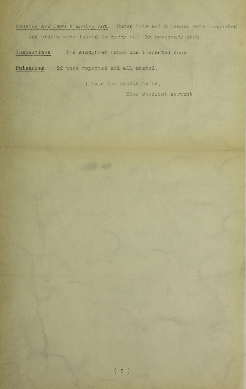 Hou.sing and Tovm Planning Act. Under this Act 8 houses v/ere and orders ’laj-ere issued to carry out the necessary v/ork. Inspections. The slaughter house was inspected once. 22 \7ere reported and all abated. I liave the honour to be, Your obedient servant ( 3 ) inspected ] 1