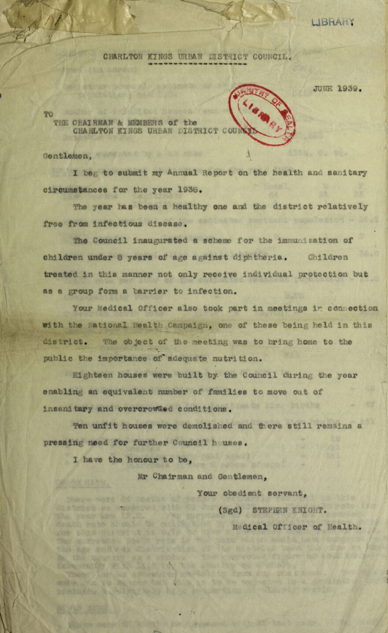 CHARLTON KINGS URBAN DISTRICT COUNCIL. JUNE 1939. Sj I beg to subunit my Annual Report on the health am sanitary circunsta ices for the year 1936. The year has been a healthy one and. the district relatively fro e fr om 3 if e cti ous ci i sea so • The Council inaugurated a scheme for the iamuni nation of children under 8 years of age against diphtheria. Children treated in this manner not only receive individual protection but as a group form a barrier to infection. your fcedical Officer also took part in meetings ir con ection with tie ation&I ealt Campaign, one of these being held in this ’ iCS ■ ‘•'P^— 1 district. The object of the meeting was to bring home to the pui lic tv e imports ce of adequa te nutri ti on. * Eighteen houses were built by the Council burin*, ti e year enabling an equivalent number of families to move out of Insanitary and overcro*&«•., conditions. Ten unfit houses wore demolished and there still remains a pressing need for further Council h uses. I have the honour to be, Mr Chairman and Gentlemen, Your obedient servant, (Sgd) STEPHEN KNIG: T. M dlcal Of leer of bealth