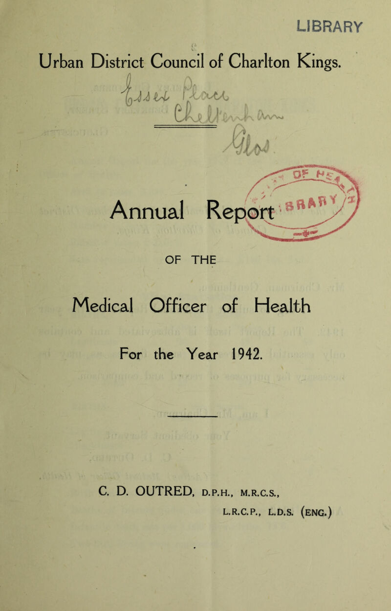 LIBRARY Urban District Council of Charlton Kings. ! t'! /XfN' . Annual OF THE Medical Officer of Health C. D. OUTRED, D.P.H., M.R.C.S., L.R.C.P., L.D.S. (eng.) W V