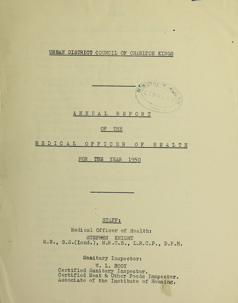 URBAN DISTRICT COUNCIL OF CHARITON KINGS \ 'A / j n ANNUAL REPORT ' OF THE MEDICAL OFFICER OF HEALTH FOR THE YEAR 1950 STAFF: Medical Officer of Health: STEPHEN KNIGHT M»B., B.S.(Lend.), M.R.C.S., L.R.C.P., D.P.H. Sanitary Inspector: W. L. BOOY Certified Sanitary Inspector. Certified Meat & Other Foods Inspector. Associate of the Institute of Housing.