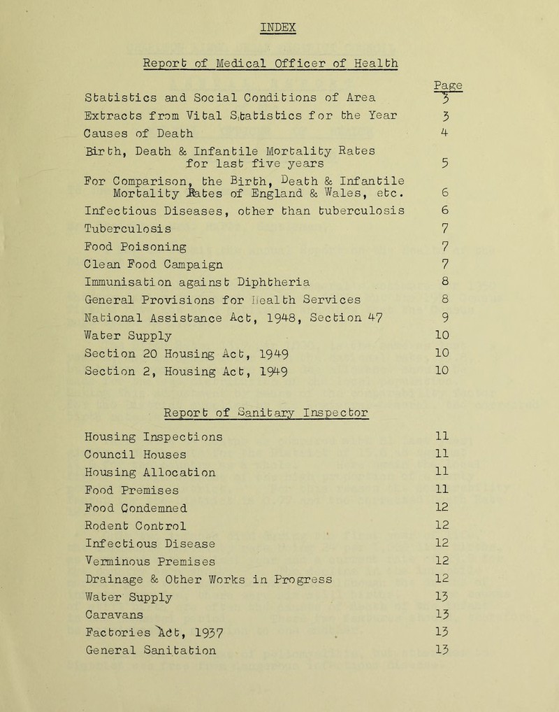 INDEX Report of Medical Officer of Health Page Statistics and Social Conditions of Area 3 Extracts from Vital Statistics for the Year 3 Causes of Death 4 Birbh, Death & Infantile Mortality Rates for last five years 5 Eor Comparison, the Birth, Beabh & Infantile Mortality .Rates of England & Wales, etc. 6 Infectious Diseases, other than tuberculosis 6 Tuberculosis 7 Food Poisoning 7 Clean Food Campaign 7 Immunisation against Diphtheria 8 General Provisions for Health Services 8 National Assistance Act, 1948, Section 47 9 Water Supply 10 Section 20 Housing Act, 1949 10 Section 2, Housing Act, 1949 19 Report of Sanitary Inspector Housing Inspections 11 Council Houses 11 Housing Allocation 11 Food Premises 11 Food Condemned 12 Rodent Control 12 Infectious Disease 12 Verminous Premises 12 Drainage & Other Works in Progress 12 Water Supply 13 Caravans 13 Factories 9\.dt, 1937 13