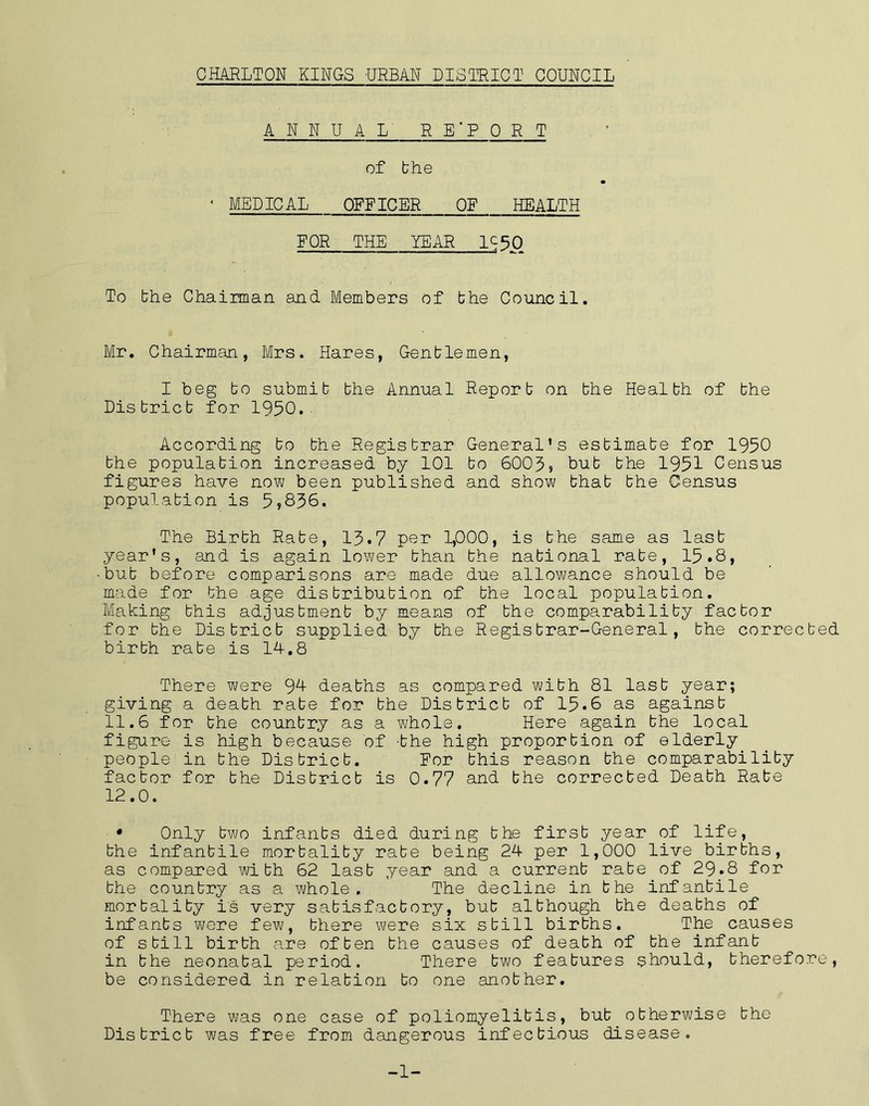 ANNUAL R E'P CRT of bhe ' MEDICAL OFFICER OF HEALTH FOR THE YEAR IS50 To the Chairman and Members of bhe Council. Mr. Chairman, Mrs. Hares, Gentlemen, I beg bo submit bhe Annual Report on bhe Health of bhe District for 1950.- According bo the Registrar General’s estimate for 1950 bhe population increased by 101 bo 6005? bub the 1951 Census figures have now been published and show that the Census population is 5?836. The Birth Rate, 13.7 per 1,000, is bhe same as last year's, and is again lower than the national rate, 15.8, •but before comparisons are made due allowance should be made for the age distribution of the local population. Making this adjustment by means of the comparability factor for bhe District supplied by the Registrar-General, the corrected birth rate is 14.8 There were 9H deaths as compared with 81 last year; giving a death rate for the District of 15.6 as against 11.6 for bhe country as a whole. Here again bhe local figure is high because of -the high proportion of elderly people in the District. For this reason bhe comparability factor for bhe District is 0.77 and bhe corrected Death Rate 12.0. • Only two infants died during the first year of life, the infantile mortality rate being 24 per 1,000 live births, as compared with 62 last year and a current rate of 29.8 for bhe country as a whole. The decline in bhe infantile mortality is very satisfactory, bub although bhe deaths of infants we re few, there were six still births. The causes of still birth are often bhe causes of death of bhe infant in bhe neonatal period. There two features should, therefore, be considered in relation to one another. There was one case of poliomyelitis, bub otherwise bhe District was free from dangerous infectious disease. -1-