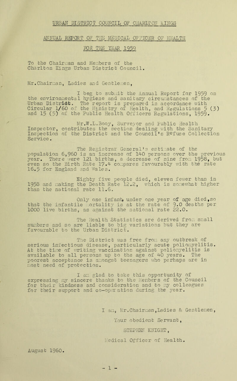 ANNUAL REPORT OF TIIS MEDICAL OFFICER OR HEALTH FOR THE YEAR 1939 To the Chairman and Menbers of bhe Charlton Kings Urban District Council. Mr.Chairnan, Ladies and Gentlemen, I beg to subiiit the Annual Report for 1959 on the environnenta1 hygiene and sanitary circumstances of the Urban Distridit. The report is prepared in accordance with Circular 1/60 of the Ministry of Health, and Regulations 5 (5) and 15 (5) of the Public Health Officers Regulations, 1959. Mr.Vif.LaBooy, Surveyor and Public Health Inspector, contributes the section dealing with the Sanitary Inspection of the District and the Council’s Refuse Collection Service. The Registrar General’s estimate of the population 6,960 is an increase of 140 persons over the previous year. There were 121 births, a decrease of nine fron 1958, but even so the Birth Rate 17.4 compares favourably with the rate 16.5 for England and Wales. Eighty five people died, eleven fewer than in 1958 and nahing the Death Rate 12.2, V7hich is somewhat higher than the national rate 11.6. Only one infant, under one year of age died,so that the infantile i.ortality is at the rate of 9.0 deaths per 1000 live births, as against the national rate 22.0. The Health Statistics are derived froiT snail nuiubers and so are liable to big variations but they are favvourable to the Urban District. The District was free iron any outbreak of serious infectious disease, particularly acute polionyelitis. At the tine of writing vaccination against polion\3^elitis is available to all persons up to the age of 40 years. The poorest acceptance is amongst teenagers who perhaps are in most need of protection. I an g’lad to take this opportunity of expressing ny sincere thanks to the Menbers of the Council for their kindness and consideration and to ny colleagues for their support and co-operation during the year. I an, lir .Chairman ,Ladies & Gentlenen, Your obedient Servant, STEPHEL'T KNIGHT, Medical Officer of Health. August I960. 1