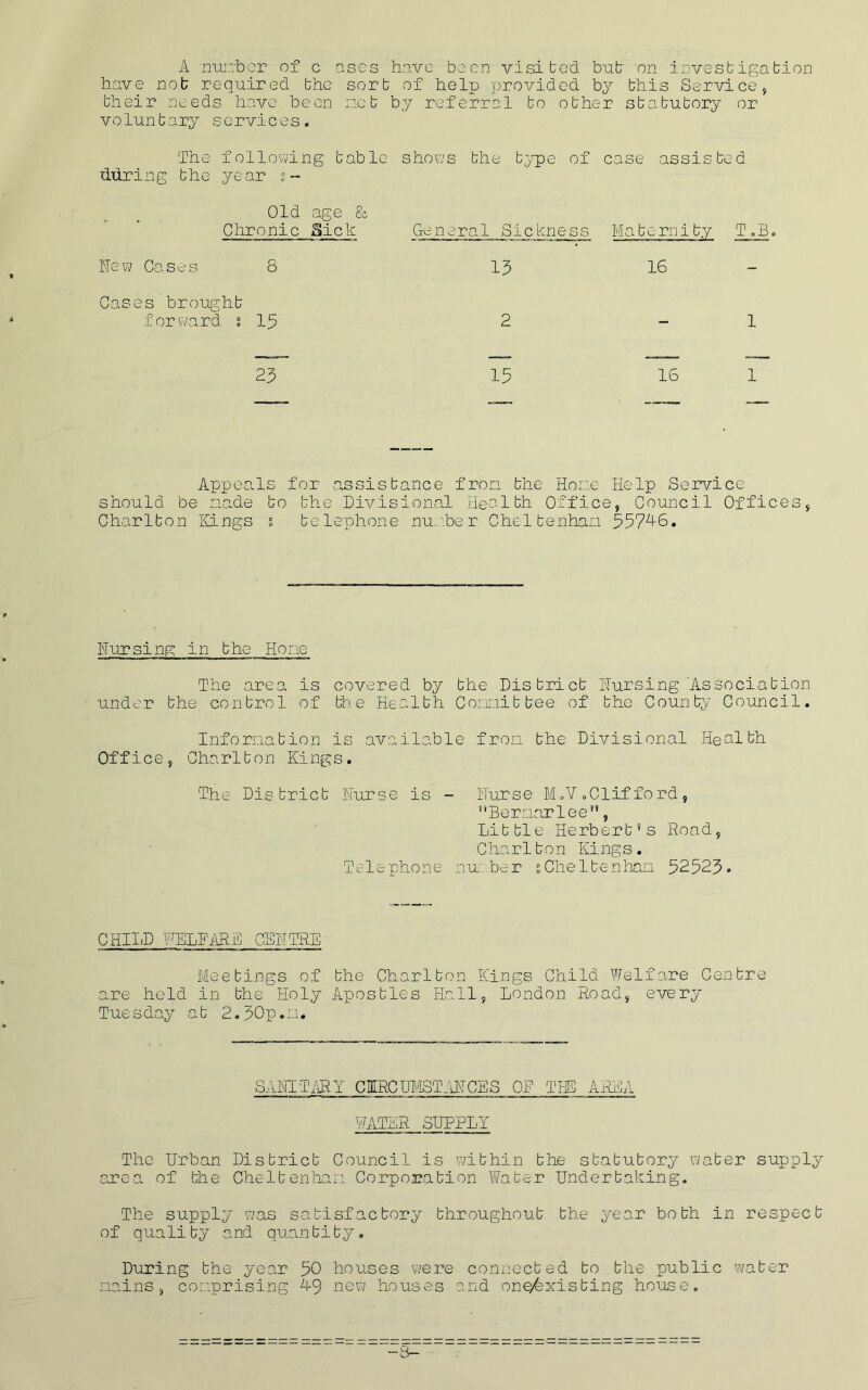 A nur.rber of c ases have been visited bnb on investigation have nob required the sort of help provided by this Service, their needs have been net by referral to other statutory or voluntary services. The following table shows the type of case assisted dxiring the year Old age & Chronic Sick General Sickness Maternity T,B New Cases 8 13 16 Gases brought forward s 15 2 1 23 15 16 1 Appeals for a.ssistance fron the Hove Help Service should be nade to the Divisional Health Office, Council Offices, Charlton Kings s telephone nun.ber Gheltenhan 557'^S, Nursing in the Hone The area is covered by the District Nursing'Association under the control of the Health Conoitbee of the County Council. Information is available fron the Divisional Health Office, Charlton Kings. The District Nurse is - Nurse M,V.Clifford , '*Bernarlee*’, Little Herbert’s Road, C ha r11 o n King s. Telephone nu;her sCheltenhan 52523• CHILD FELFi\5£ CENTRE ^ Meetings of the Charlton Kings Child Welfare Centre are held in the Holy Apostles Hall, London Road, every Tuesday at 2.5Cp.n. SANITiilY CMRCm'ISTiiNCES OF THE AREA ILVTER SUPPLY The Urban District Council is within the statutory water supply area of the Cheltenhan Corporation Water Undertahing. The supply was satisfactory throughout the 5^ear both in respect of quality and quantity. During the year 50 houses were connected to the public water nains, comprising h9 new houses and onQfexisting house.