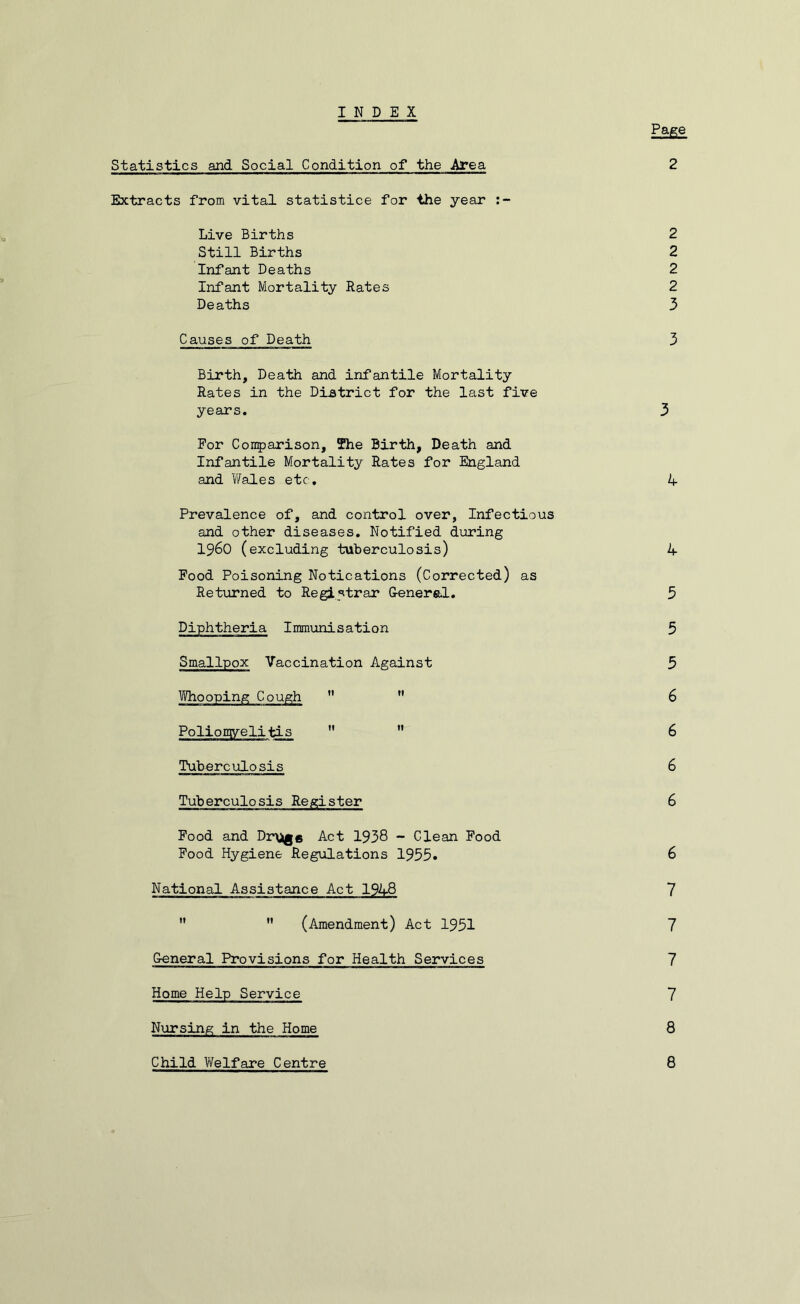 INDEX Page Statistics and Social Condition of the Area 2 Extracts from vital statistice for the year Live Births 2 Still Births 2 Infant Deaths 2 Infant Mortality Rates 2 Deaths 3 Causes of Death 3 Birth, Death and infantile Mortality Rates in the District for the last five years. 3 For Comparison, The Birth, Death and Infantile Mortality Rates for England and Wales etc. 4 Prevalence of, and control over, Infectious and other diseases. Notified during I960 (excluding tuberculosis) 4 Food Poisoning Notications (Corrected) as Returned to Registrar General. 5 Diphtheria Immunisation 5 Smallpox Vaccination Against 3 Whooping Cough   6 Poliomyelitis   6 Tuberculosis 6 Tuberculosis Register 6 Food and Dr\*ge Act 1938 - Clean Food Food Hygiene Regulations 1955« 6 National Assistance Act 1948 7   (Amendment) Act 1931 7 General Provisions for Health Services 7 Home Help Service 7 Nursing in the Home 8 Child Welfare Centre 8