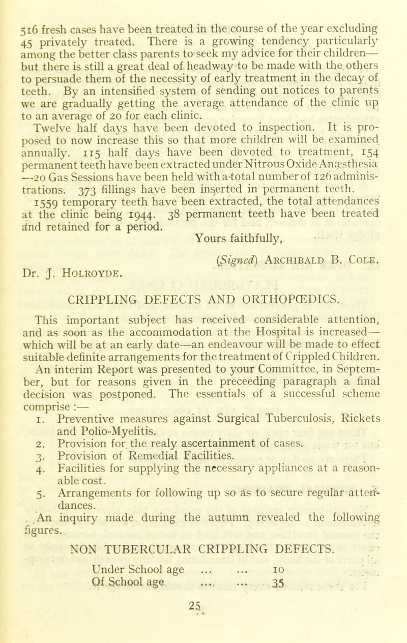 5i6 fresh cases have been treated in the course of the year excluding 45 privately treated. There is a growing tendency particularly among the better class parents to seck my advice for their children— but there is still a great deal of headway to be made with the others to persuade them of the necessity of early treatment in the decay of teeth. By an intensified system of sending out notices to parents' we are gradually getting the average attendance of the clinic up to an average of 20 for each clinic. Twelve half days have been devoted to inspection. It is pro- posed to now increase this so that more children will be examined annually. 115 half days have been devoted to treatment, 154 permanent teeth have been extracted under Nitrous Oxide Amesthesia —20 Gas Sessions have been held with a-total number of 126 adminis- trations. 373 fillings have been inserted in permanent teeth. 1559 temporary teeth have been extracted, the total attendances at the clinic being 1944. 38 permanent teeth have been treated dnd retained for a period. Yours faithfully, (Signed) Archibald B. Cole. Dr. J. Holroyde. CRIPPLING DEFECTS AND ORTHOPCEDICS. This important subject has received considerable attention, and as soon as the accommodation at the Hospital is increased— which will be at an early date—an endeavour will be made to effect suitable definite arrangements for the treatment of Crippled Children. An interim Report was presented to your Committee, in Septem- ber, but for reasons given in the preceeding paragraph a final decision was postponed. The essentials of a successful scheme comprise :— 1. Preventive measures against Surgical Tuberculosis, Rickets and Polio-Myelitis. 2. Provi.sion for the realy ascertainment of cases. 3. Provision of Remedial Facilities. 4. Facilities for supplying the necessary appliances at a rea.son- ablecost. 5. Arrangements for following up so as to secure regular attcii-^ dances. . An inquir}' made during the autumn revealed the following figures. NON TUBERCULAR CRIPPLING DEFECTS. r Under School age 10 . . • . . Of School age .... ... 35