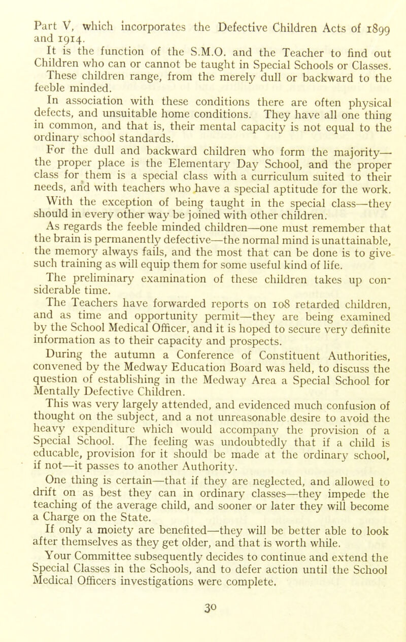 Part V, which incorporates the Defective Children Acts of 1899 and 1914. It is the function of the S.M.O. and the Teacher to find out Children who can or cannot be taught in vSpecial Schools or Classes. These children range, from the merely dull or backward to the feeble minded. In association with these conditions there arc often physical defects, and unsuitable home conditions. They have all one thing in common, and that is, their mental capacity is not equal to the ordinary school standards. For the dull and backward children who form the majority— the proper place is the Elementar}’ Day School, and the proper class for them is a special class with a curriculum suited to their needs, and with teachers who have a special aptitude for the work. With the exception of being taught in the special class—they should in every other way be joined with other children. As regards the feeble minded children—one must remember that the brain is permanently defective—the normal mind is unattainable, the memor}’^ always fails, and the most that can be done is to give- such training as will equip them for some useful kind of life. The preliminary examination of these children takes up con* siderable time. The Teachers have forwarded reports on 108 retarded children, and as time and opportunity permit—they are being examined by the School Medical Officer, and it is hoped to secure very definite information as to their capacity and prospects. During the autumn a Conference of Constituent Authorities, convened by the Medway Education Board was held, to discuss the question of establishing in tlie Medway Area a Special School for Mentally Defective Children. This was very largely attended, and evidenced much confusion of thought on the subject, and a not unreasonable desire to avoid the heavy e.xpenditure which would accompany the provision of a Special School. The feeling was undoubtedly that if a child is cducable, provision for it should be made at the ordinary school, if not—it passes to another Authority. One thing is certain—that if they are neglected, and allowed to drift on as best they can in ordinary classes—they impede the teaching of the average child, and sooner or later they will become a Charge on the State. If only a moiety are benefited—they will be better able to look after themselves as they get older, and that is worth while. Your Committee subsequently decides to continue and extend the Special Classes in the Schools, and to defer action until the School Medical Officers investigations were complete.