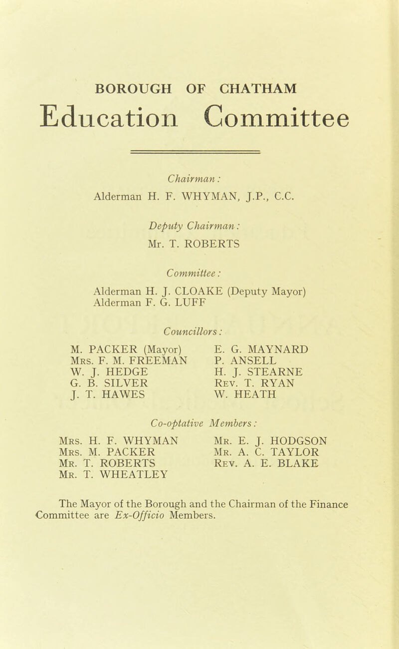 Education Committee Chairman: Alderman H. F. WHYMAN, J.P., C.C. Deputy Chairman: Mr. T. ROBERTS Committee: Alderman H. J. CLOAKE (Deputy Mayor) Alderman F. G. LUFF Councillors: M. PACKER (Mayor) E. G. MAYNARD Mrs. F. M. FREEMAN P. ANSELL W. J. HEDGE IT. J. STEARNE G. B. SILVER Rev. T. RYAN J. T. HAWES W. HEATH Co-optative Members: Mrs. H. F. WHYMAN Mr. E. J. HODGSON Mrs. M. PACKER Mr. A. C. TAYLOR Mr. T. ROBERTS Rev. A. E. BLAKE Mr. T. WHEATLEY The Mayor of the Borough and the Chairman of the Finance •Committee are Ex-Officio Members.