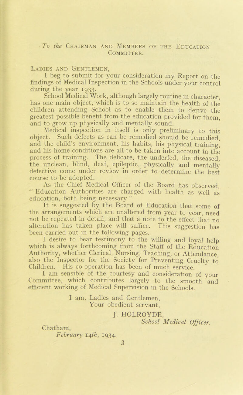 To the Chairman and Members of the Education Committee. Ladies and Gentlemen, I beg to submit for your consideration my Report on the findings of Medical Inspection in the Schools under your control during the year 1933. School Medical Work, although largely routine in character, has one main object, which is to so maintain the health of the children attending School as to enable them to derive the greatest possible benefit from the education provided for them, and to grow up physically and mentally sound. Medical inspection in itself is only preliminary to this object. Such defects as can be remedied should be remedied, and the child’s environment, his habits, his physical training’ and his home conditions are all to be taken into account in the process of training. The delicate, the underfed, the diseased, the unclean, blind, deaf, epileptic, physically and mentally defective come under review in order to determine the best course to be adopted. As the Chief Medical Officer of the Board has observed, “ Education Authorities are charged with health as well as education, both being necessary.” It is suggested by the Board of Education that some of the arrangements which are unaltered from year to year, need not be repeated in detail, and that a note to the effect that no alteration has taken place will suffice. This suggestion has been carried out in the following pages. I desire to bear testimony to the willing and loyal help which is always forthcoming from the Staff of the Education Authority, whether Clerical, Nursing, Teaching, or Attendance, also the Inspector for the Society for Preventing Cruelty to Children. His co-operation has been of much service. I am sensible of the courtesy and consideration of your Committee, which contributes largely to the smooth and efficient working of Medical Supervision in the Schools. I am, Ladies and Gentlemen, Your obedient servant, J. HOLROYDE, Chatham, February 14th, 1934. School Medical Officer.