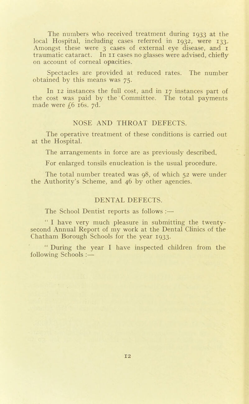 The numbers who received treatment during 1933 at the local Hospital, including cases referred in 1932, were 133. Amongst these were 3 cases of external eye disease, and 1 traumatic cataract. In 11 cases no glasses were advised, chiefly on account of corneal opacities. Spectacles are provided at reduced rates. The number obtained by this means was 75. In 12 instances the full cost, and in 17 instances part of the cost was paid by the' Committee. The total payments made were £6 16s. 7d. NOSE AND THROAT DEFECTS. The operative treatment of these conditions is carried out at the Hospital. The arrangements in force are as previously described. For enlarged tonsils enucleation is the usual procedure. The total number treated was 98, of which 52 were under the Authority’s Scheme, and 46 by other agencies. DENTAL DEFECTS. The School Dentist reports as follows :— “ I have very much pleasure in submitting the twenty- second Annual Report of my work at the Dental Clinics of the Chatham Borough Schools for the year 1933. “ During the year I have inspected children from the following Schools :—