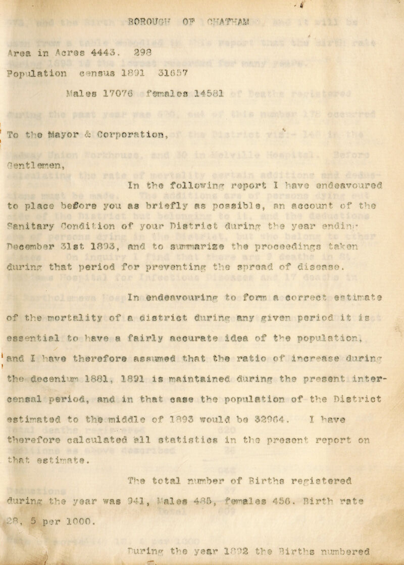 * r e a i n A c r a s 4443. 3 9 8 Pop antion eansus 1891 31657 Males 17076 females 14581 io V'D mayor & Corporation, ' anti er.en In the following report 1 have endeavoured to place before you as briefly as possible, rm account of the Sanitary Condition of your district during the mr ■ s December 31st 1893, and to grama rise the proceedings te>en fiurinr that period for preventing the spread of riser mu In endeavouring to form a correct estimate of the mortality of a district during any divert period, it is essential to have a fairly accurate idea of the population, y anri I have therefore assumed that the ratio cf increase dnrirm the do centum 1881, 1891 is maintained durinr the present inter- ior sal period, and in that case the population of the District estimated, to the middle of 1893 would bo 328M . I have therefore calculated ell statistics in the preacm4: report on that estimate, during the year 1°, 5 per 1000. a as The total number of Births registered 941, tales 485, females 456. Birth rata v . . . . { -urinm the year 1892 tm e Births numbered
