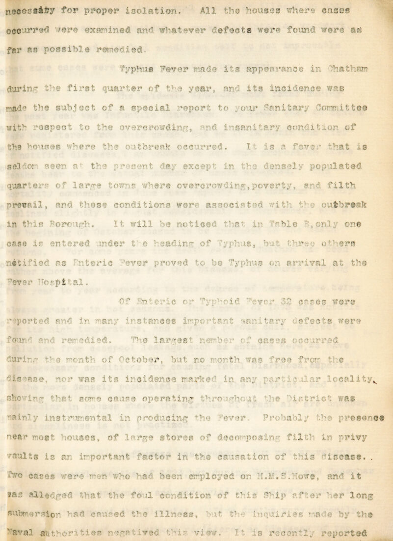 noeeasifey for proper isolation. All the houses where eases occurred very examined arm whatever defeets were found were at» far as possible remedied. hp^ijg ^ovor made its appearance in f-athan during the first quartan f : i -ear, and its incidence wap made the subject of I special ur u • *ry e wa v?ith roapaot to the overcrowding, -md insanitary cont x ti on of t1 vi houses where the outbreak occurred. I . is a fever hat is se.V o? near n- the present day except in the densely populated . arga toi s - ■ ia *f cware ? 13; g vo  .. a* 1fcl r a . ■ .. r a c IS i « ns w@ r a i * o 3i I - tl he < fe r s ih in this t:orcr.irh* It will be notices tfmf: in -ble 1,cnl: one j g . ■■ ■' . s di p t v' I }&€ y  of r; 1 is* baf' r ■ o11 &r« notified as * ter is ‘ever rawed ?;o be Typhus on arrival at the ever horptial. Of f nreric or : ueid v-vr y ’ bf cases wore * • p o r t e d b • d i * i man y ir s tareas iupo rti erst *nr. i to ry ' a feeds were . d. ; p 3 r ; ■ ( . mi 00 oc rra 3 fur i the t ■ ol 5; ober, b it nc i \ mth sp s 11 roc fi c w t! c ■ . incidence m irl a:jy v she • in': rJ sor-e cause operating thro ’f district was i 5 t p ; i ! & . i n r rc d ioini f he Favor ■ r< l r >1 y h 8 p ftpanpp near vest 'nouses, of Inr^e stores of decomposin'/ filth in privy vaults Is si Importaj fatfl ii arausa lor- c-r •: u• iuwu. . fvo cases were rum who haf been employed on :[.*/. f fbowe, and it 9® 8 aliedfun that the fc ?1 condition of tMs f Mp af ter hr long subreraior vad enured the illness, -mf, the enquiring 1 is«: a by the