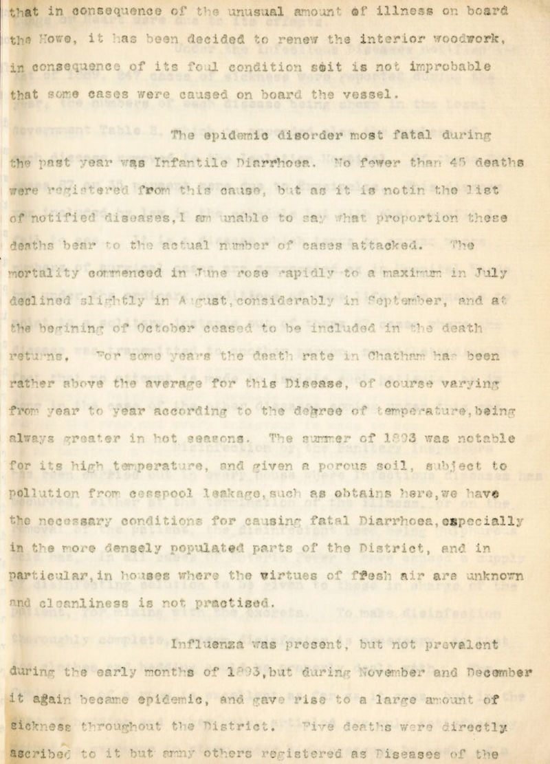 the bore, ihas been decided to renew the interior woodwork, in consequence of its 'cd condition seit is not improbable that me cases mare caused on board the vessel . The epidemic disorder most fatal during the post ear raa Irfar.tile Diarrhoea, fewer than 41 deaths rare v?^i:• ter«• fro*-- -nr causa, but as It in notin the list of notified diseases, I rm inahle to ra: har proportion these dec the bear tr the actual n nber of canes attacked. The mortality commenced in t mo rose ''apt dir t*- a maxi mm in Tuly r! b' ir st cns id iral' j ; n?’ e ai d a: be^irxn^ o-r* October eras ■' to be included in *he death X .1 M A. I A *i> # . - - , „■ i o te tl rat i (That l ha be in rat’-:*' • oV-ve !f*e errerams for this Disease, of no irse varying f c ■: § tc acc ' In {  b t! b : ' | ■ i of !e? j e *&, > b#i if always -;rnb,er in Kot seasons. T1”r sjrrrter of 1 ' ?3 was notable • ; ; , . ■ -1 i m d g iven a ■ *c us so 13 a ibject to p 1. pollution from cessi < oh 1 s 1 9 i suu nve t%o nc•?•'- sr.rp eorditior -• for a a ising fatal diarrhoea, especially in t^e more densely populated parts of the District, and in up in houses vc-n . vi ; 'ibb- * - g orb cl uubbiTv.cB is not practised. Influsnsa vras present, but not prevalent during the early bio • 6t % S*feut It . e^ber or-.; '’ v ^i-' It again became epidemic, and gav• • rise to a large amount of sickness throughout t'’<e District. ’ive deaths worn directly. registered as •iseases of the ascribed •u: it but/ or: ■ others