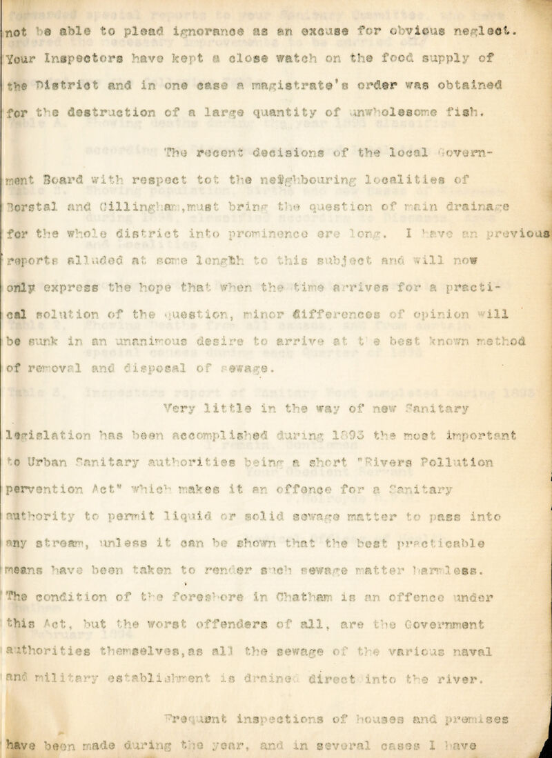 not a able to plead ignorance as an excuse for obvious neglect. Your Inspectors have kept a close watch on the food supply of district and in one ease a magistrate*s order was obtained for V a destruction of a larqe quantity of unwholesome fish* The recent decisions of the local 'govern* rent Board with respect tot the nefr!;botirin;-; localities c f Borstal and Gill inguar; trnusfc brin^ V o question c-fi cun drains :e for the whole district into prorinerco are or u I ‘ r wo on previous reports alluded at, bo: e lenrtl to this b Pj e fc arm ull now only express the hope that w >er th ■ time arrives for a practi cal solution of the uiestior, r-i.ru.r differences rf opinion -ill be sunk in an unanimous desire to arrive at t e best incur r.ethod of re • Very little in the way of new Sanitary legislation has been accomplished uuum 1'9o t1 # most important •ban Lti a : >ri ; - Ln/i a s! rl 1 vers Poll it ion par-.- ■-. ^ : - - •• a ?' ” ■ - e■ i &kss I: si < f f h >e fo * ; i $ 11 as ... . . ■ tr -■ su 3, t : i it* r a-1 it sewn matt@i* : ass I any stream, unless it can be shown that the heat practicable . r- - u . U IJT5 t 0 r«' > I a | - } £# u *. ] att ' A : 1 1 uB t' The condition of t i • 1r at m this -Hu but the worst offenders of all, are tbo Government authorities ther.selves,as al • the sewage c' the various naval e  *s ibli ■ ■ u ! is s: - - tir «| •? o ■- r I i r i&nt inspections of ; u nu and premise© have been made during the yonr, ami in several cases I Have