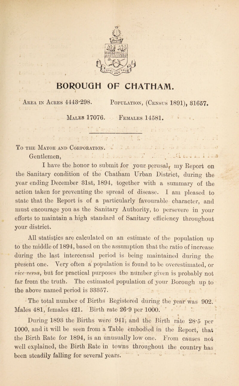 BOROUGH OF CHATHAM. Area in Acres 4443*298. Population, (Census 1891), 81667, Males 17076. Females 14581. ■ < - To THE Mayor and Corporation, v' - Gentlemen, ^ . x .. /s I have the honor to submit for your perusal^ my Report on the Sanitary condition of the Chatham Urban District, during the year ending December 31st, 1894, together with a summary of the action taken for preventing the spread of disease. I am pleased to state that the Report is of a particularly favourable character, and must encourage you as the Sanitary Authority, to persevere in your efforts to maintain a high standard of Sanitary efficiency throughout your district. All statistics are calculated on an estimate of the population up to the middle of 1894, based on the assumption that the ratio of increase during the last intercensal period is being maintained during the present one. Very often a population is found to be overestimated, or vke vei^a, but for practical purposes the number given is probably not far from the truth. The estimated population of your Borough up to the above named period is 33357. ^ •The total number of Births Registered during the year was 902. Males 481, females 421. Birth rate 26*9 per 1000. ' ■ ’ ' ' During 1893 the Births were 941-, and the Birth rate 28*5 per 1000, and it will be seen from a Table embodied in the Report, that the Birth Rate for 1894, is an unusually low one. From causes not well explained, the Birth Rate in towns throughout the country has been steadily falling for several years. - ^