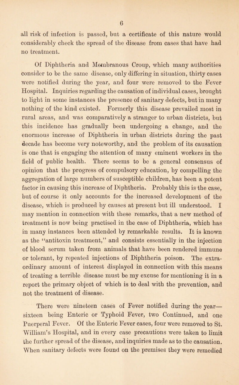 all risk of infection is passed, but a certificate of this nature would considerably check the spread of the disease from cases that have had no treatment. Of Diphtheria and Mejnbranous Croup, which many authorities consider to be the same disease, only differing in situation, thirty cases were notified during the year, and four were removed to the Fever Hospital. Inquiries regarding the causation of individual cases, brought to light in some instances the presence of sanitary defects, but in many nothing of the kind existed. Formerly this disease prevailed most in rural areas, and was comparatively a stranger to urban districts, but this incidence has gradually been undergoing a change, and the enormous increase of Diphtheria in urban districts during the past decade has become very noteworthy, and the problem of its causation is one that is engaging the attention of many eminent workers in the field of public health. There seems to be a general consensus of opinion that the progress of compulsory education, by compelling the aggregation of large numbers of susceptible children, has been a potent factor in causing this increase of Diphtheria. Probably this is the case, but of course it only accounts for the increased development of the disease, which is produced by causes at present but ill understood. I may mention in connection with these remarks, that a new method of treatment is now being practised in the case of Diphtheria, which has in many instances been attended by remarkable results. It is known as the “antitoxin treatment,” and consists essentially in the injection of blood serum taken from animals that have been rendered immune or tolerant, by repeated injections of Diphtheria poison. The extra- ordinary amount of interest displayed in connection with this means of treating a terrible disease must be my excuse for mentioning it in a report the primary object of which is to deal with the prevention, and not the treatment of disease. There were nineteen cases of Fever notified during the year— sixteen being Enteric or Typhoid Fever, two Continued, and one Puerperal Fever. Of the Enteric Fever cases, four were removed to St. William’s Hospital, and in every case precautions were taken to limit the further spread of the disease, and inquiries made as to the causation. When sanitary defects were found on the premises they were remedied